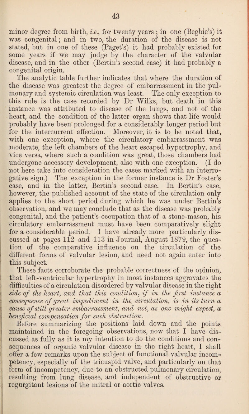 minor degree from birth, i.e., for twenty years ; in one (Begbie’s) it was congenital; and in two, the duration of the disease is not stated, but in one of these (Paget’s) it had probably existed for some years if we may judge by the character of the valvular disease, and in the other (Bertin’s second case) it had probably a congenital origin. The analytic table further indicates that where the duration of the disease was greatest the degree of embarrassment in the pul¬ monary and systemic circulation was least. The only exception to this rule is the case recorded by Dr Wilks, but death in this instance was attributed to disease of the lungs, and not of the heart, and the condition of the latter organ shows that life would probably have been prolonged for a considerably longer period but for the intercurrent affection. Moreover, it is to be noted that, with one exception, where the circulatory embarrassment was moderate, the left chambers of the heart escaped hypertrophy, and vice versa, where such a condition was great, those chambers had undergone accessory development, also with one exception. (I do not here take into consideration the cases marked with an interro¬ gative sign.) The exception in the former instance is Dr Poster’s case, and in the latter, Bertin’s second case. In Bertin’s case, however, the published account of the state of the circulation only applies to the short period during which he was under Bertin’s observation, and we may conclude that as the disease was probably congenital, and the patient’s occupation that of a stone-mason, his circulatory embarrassment must have been comparatively slight for a considerable period. I have already more particularly dis¬ cussed at pages 112 and 113 in Journal, August 1879, the ques¬ tion of the comparative influence on the circulation of the different forms of valvular lesion, and need not again enter into this subject. These facts corroborate the probable correctness of the opinion, that left-ventricular hypertrophy in most instances aggravates the difficulties of a circulation disordered by valvular disease in the right side of the heart, and that this condition^ if in the first instance a consequence of great impediment in the circulation, is in its turn a cause of still greater embarrassment, and not, as one might expect, a heneficial compensation for such obstruction. Before summarizing the positions laid down and the points maintained in the foregoing observations, now that I have dis¬ cussed as fully as it is my intention to do the conditions and con¬ sequences of organic valvular disease in the right heart, I shall offer a few remarks upon the subject of functional valvular in com¬ petency, especially of the tricuspid valve, and particularly on that form of incompetency, due to an obstructed pulmonary circulation, resulting from lung disease, and independent of obstructive or regurgitant lesions of the mitral or aortic valves.