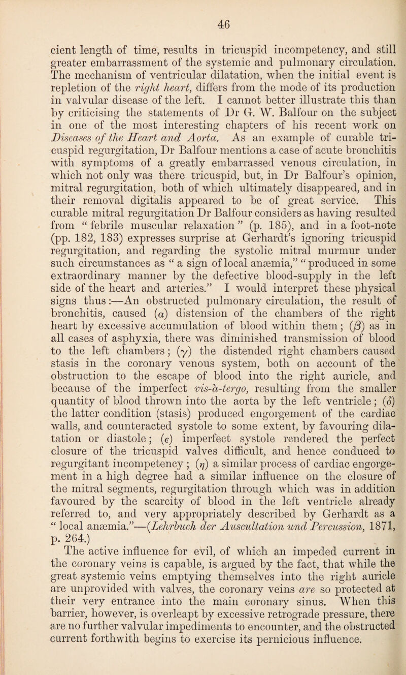 cient length of time, results in tricuspid incompetency, and still greater embarrassment of the systemic and pulmonary circulation. The mechanism of ventricular dilatation, when the initial event is repletion of the right hearty differs from the mode of its production in valvular disease of the left. I cannot better illustrate this than by criticising the statements of Dr G. W. Balfour on the subject in one of the most interesting chapters of his recent work on Diseases of the Heart and Aorta. As an example of curable tri¬ cuspid regurgitation. Dr Balfour mentions a case of acute bronchitis with symptoms of a greatly embarrassed venous circulation, in which not only was there tricuspid, but, in Dr Balfour’s opinion, mitral regurgitation, both of which ultimately disappeared, and in their removal digitalis appeared to be of great service. This curable mitral regurgitation Dr Balfour considers as having resulted from “ febrile muscular relaxation ” (p. 185), and in a foot-note (pp. 182, 183) expresses surprise at Gerhardt’s ignoring tricuspid regurgitation, and regarding the systolic mitral murmur under such circumstances as a sign of local anaemia,’'produced in some extraordinary manner by the defective blood-supply in the left side of the heart and arteries.” I would interpret these physical signs thus:—An obstructed pulmonary circulation, the result of bronchitis, caused (a) distension of the chambers of the right heart by excessive accumulation of blood within them; (/3) as in all cases of asphyxia, there was diminished transmission of blood to the left chambers; (y) the distended right chambers caused stasis in the coronary venous system, both on account of the obstruction to the escape of blood into the right auricle, and because of the imperfect vis-a-tergo, resulting from the smaller quantity of blood thrown into the aorta by the left ventricle; (3) the latter condition (stasis) produced engorgement of the cardiac walls, and counteracted systole to some extent, by favouring dila¬ tation or diastole; (e) imperfect systole rendered the perfect closure of the tricuspid valves difficult, and hence conduced to regurgitant incompetency ; (rj) a similar process of cardiac engorge¬ ment in a high degree had a similar influence on the closure of the mitral segments, regurgitation through which was in addition favoured by the scarcity of blood in the left ventricle already referred to, and very appropriately described by Gerhardt as a local anaemia.”—[Lehrhuch der Auscultation und Fereussion, 1871, p. 264.) The active influence for evil, of which an impeded current in the coronary veins is capable, is argued by the fact, that while the great systemic veins emptying themselves into the right auricle are unprovided with valves, the coronary veins are so protected at their very entrance into the main coronary sinus. When this barrier, however, is overleapt by excessive retrograde pressure, there are no further valvular impediments to encounter, and the obstructed current forthwith begins to exercise its pernicious influence.