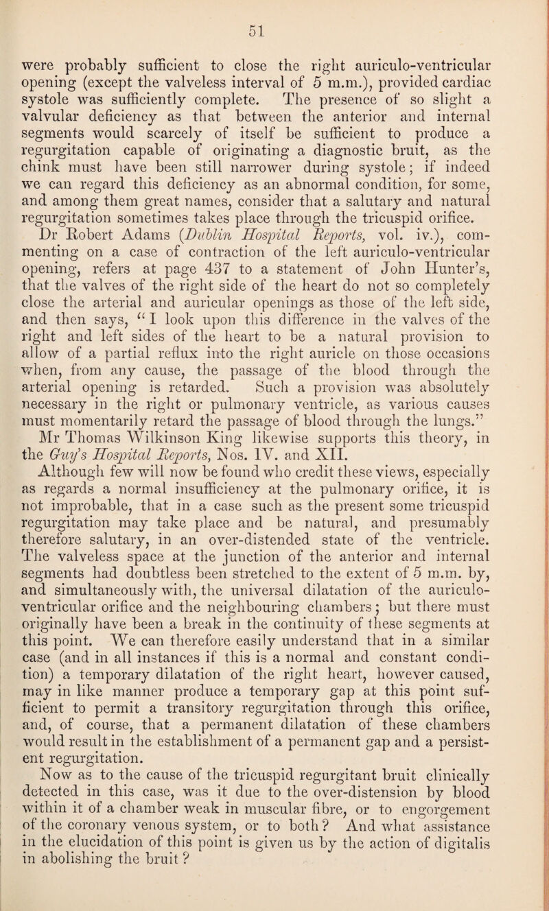 were probably sufficient to close the right auriculo-ventricular opening (except the valveless interval of 5 m.m.), provided cardiac systole was sufficiently complete. The presence of so slight a valvular deficiency as that between the anterior and internal segments would scarcely of itself be sufficient to produce a regurgitation capable of originating a diagnostic bruit, as the chink must have been still narrower during systole; if indeed we can regard this deficiency as an abnormal condition, for some, and among them great names, consider that a salutary and natural regurgitation sometimes takes place through the tricuspid orifice. Dr Robert Adams {Dublin Hosioital Reports, vol. iv.), com¬ menting on a case of contraction of the left auriculo-ventricular opening, refers at page 437 to a statement of John Hunter’s, that the valves of the right side of the heart do not so completely close the arterial and auricular openings as those of the left side, and then says, I look upon this difference in the valves of the right and left sides of the heart to be a natural provision to allow of a partial reflux into the right auricle on those occasions when, from any cause, the passage of the blood through the arterial opening is retarded. Such a provision was absolutely necessary in the right or pulmonary ventricle, as various causes must momentarily retard the passage of blood through the lungs.” Mr Thomas Wilkinson King likewise supports this theory, in the Guy's Hospital Reports, Nos. IV. and XII. Although few will now be found who credit these views, especially as regards a normal insufficiency at the pulmonary orifice, it is not improbable, that in a case such as the present some tricuspid regurgitation may take place and be natural, and presumably therefore salutary, in an over-distended state of the ventricle. The valveless space at the junction of the anterior and internal segments had doubtless been stretched to the extent of 5 m.m. by, and simultaneously with, the universal dilatation of the auriculo- ventricular orifice and the neighbouring chambers; but there must originally have been a break in the continuity of these segments at this point. We can therefore easily understand that in a similar case (and in all instances if this is a normal and constant condi¬ tion) a temporary dilatation of the right heart, however caused, may in like manner produce a temporary gap at this point suf¬ ficient to permit a transitory regurgitation through this orifice, and, of course, that a permanent dilatation of these chambers would result in the establishment of a permanent gap and a persist¬ ent regurgitation. Now as to the cause of the tricuspid regurgitant bruit clinically detected in this case, was it due to the over-distension by blood within it of a chamber weak in muscular fibre, or to engorgement of the coronary venous system, or to both ? And what assistance in the elucidation of this point is given us by the action of digitalis in abolishing the bruit ?