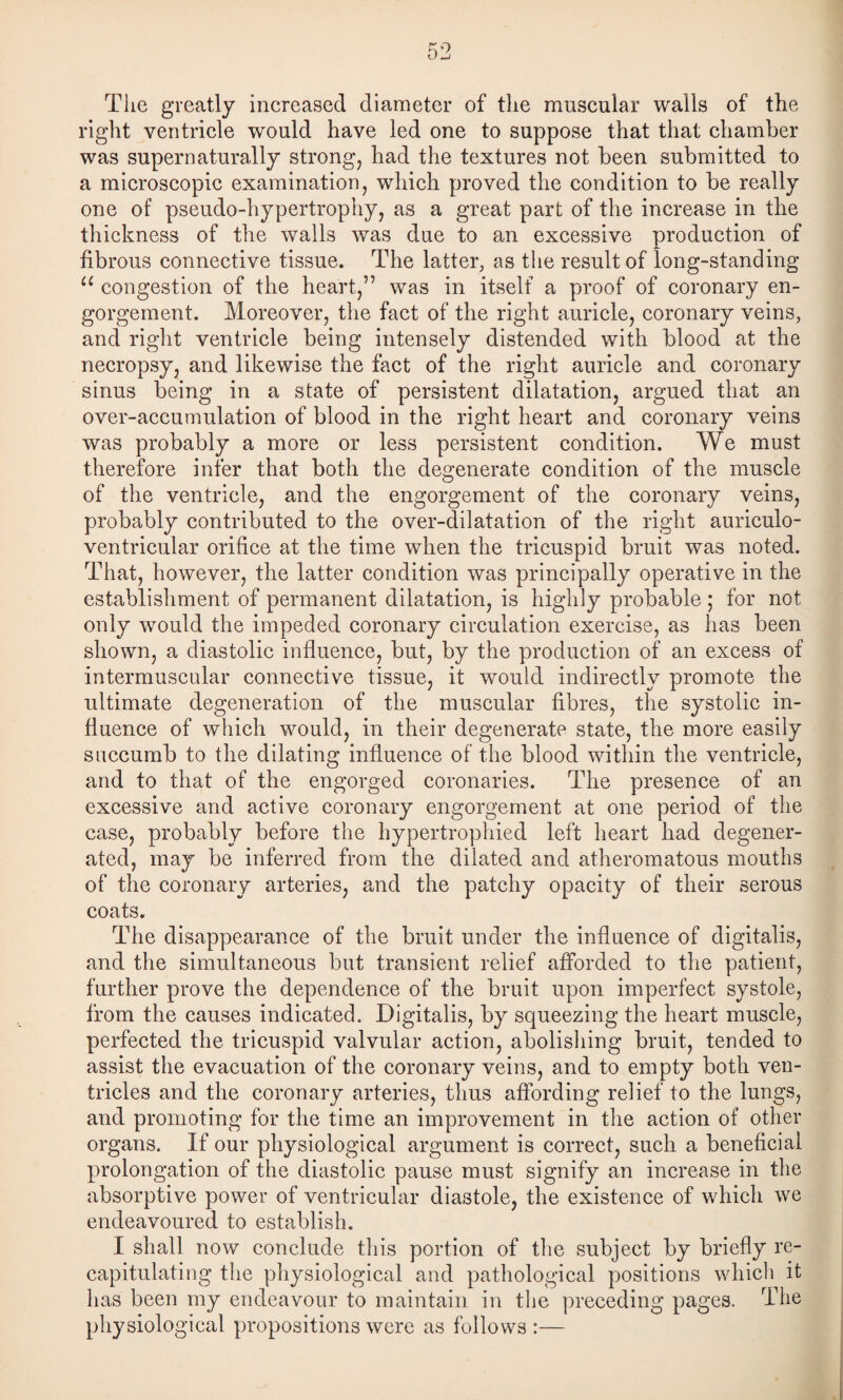 The greatly increased diameter of tlie muscular walls of the right ventricle would have led one to suppose that that chamber was super naturally strong, had the textures not been submitted to a microscopic examination, which proved the condition to be really one of pseudo-hypertrophy, as a great part of the increase in the thickness of the walls was due to an excessive production of fibrous connective tissue. The latter, as the result of long-standing congestion of the heart,” was in itself a proof of coronary en¬ gorgement. Moreover, the fact of the right auricle, coronary veins, and right ventricle being intensely distended with blood at the necropsy, and likewise the fact of the right auricle and coronary sinus being in a state of persistent dilatation, argued that an over-accumulation of blood in the right heart and coronary veins was probably a more or less persistent condition. We must therefore infer that both the degenerate condition of the muscle of the ventricle, and the engorgement of the coronary veins, probably contributed to the over-dilatation of the right auriculo- ventricular orifice at the time when the tricuspid bruit was noted. That, however, the latter condition was principally operative in the establishment of permanent dilatation, is highly probable ; for not only would the impeded coronary circulation exercise, as has been shown, a diastolic influence, but, by the production of an excess of intermuscular connective tissue, it would indirectly promote the ultimate degeneration of the muscular fibres, the systolic in¬ fluence of which would, in their degenerate state, the more easily succumb to the dilating influence of the blood within the ventricle, and to that of the engorged coronaries. The presence of an excessive and active coronary engorgement at one period of the case, probably before the hypertrophied left heart had degener¬ ated, may be inferred from the dilated and atheromatous mouths of the coronary arteries, and the patchy opacity of their serous coats. The disappearance of the bruit under the influence of digitalis, and the simultaneous but transient relief afforded to the patient, further prove the dependence of the bruit upon imperfect systole, from the causes indicated. Digitalis, by squeezing the heart muscle, perfected the tricuspid valvular action, abolishing bruit, tended to assist the evacuation of the coronary veins, and to empty both ven¬ tricles and the coronary arteries, thus affording relief to the lungs, and promoting for the time an improvement in the action of other organs. If our physiological argument is correct, such a beneficial prolongation of the diastolic pause must signify an increase in the absorptive power of ventricular diastole, the existence of which we endeavoured to establish. I shall now conclude this portion of the subject by briefly re¬ capitulating the physiological and pathological positions which it has been my endeavour to maintain in the preceding pages. The physiological propositions were as follows :—