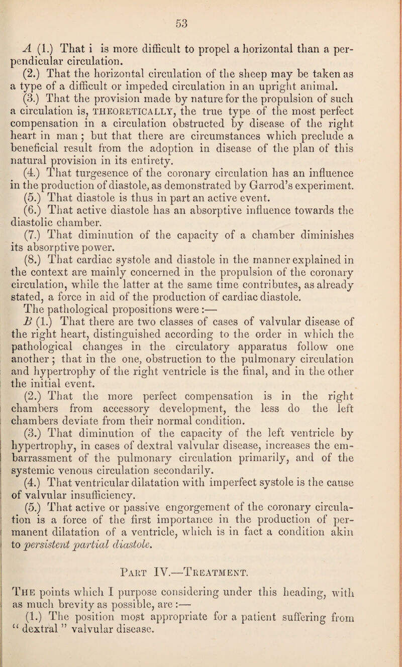 A (1.) That i is more difficult to propel a horizontal than a per¬ pendicular circulation. (2.) That the horizontal circulation of the sheep may be taken as a type of a difficult or impeded circulation in an upright animal. (3.) That the provision made by nature for the propulsion of such a circulation is, theoretically, the true type of the most perfect compensation in a circulation obstructed by disease of the right heart in man ; but that there are circumstances which preclude a beneficial result from the adoption in disease of the plan of this natural provision in its entirety. (4.) That turgesence of the coronary circulation has an influence in the production of diastole, as demonstrated by Garrod’s experiment. (5.) That diastole is thus in part an active event. (6.) That active diastole has an absorptive influence towards the diastolic chamber. (7.) That diminution of the capacity of a chamber diminishes its absorptive power. (8.) That cardiac systole and diastole in the manner explained in the context are mainly concerned in the propulsion of the coronary circulation, while the latter at the same time contributes, as already stated, a force in aid of the production of cardiac diastole. The pathological propositions were :— B (1.) That there are two classes of cases of valvular disease of the right heart, distinguished aceording to the order in which the pathological changes in the circulatory apparatus follow one another ; that in the one, obstruction to the pulmonary circulation and hypertrophy of the right ventricle is the final, and in the other the initial event. (2.) That the more perfect compensation is in the right chambers from aceessory development, the less do the left chambers deviate from their normal condition. (3.) That diminution of the capacity of the left ventricle by hypertrophy, in cases of dextral valvular disease, increases the eni- I barrassment of the pulmonary circulation primarily, and of the j systemic venous circulation secondarily. (4.) That ventricular dilatation with imperfect systole is the cause : of valvular insufficiency. I (5.) That active or passive engorgem.ent of the coronary circula- i tion is a force of the first importance in the production of per- t manent dilatation of a ventricle, which is in fact a condition akin i to persistent partial diastole. i I Part IV.—Treatment. I The points which I purpose considering under this heading, with as much brevity as possible, are :— (1.) The position most appropriate for a patient suffering from “ dextral ” valvular disease.