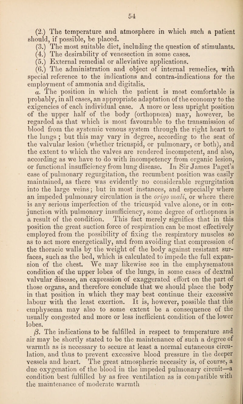(2.) The temperature and atmosphere in which such a patient should, if possible, be placed. (3.) The most suitable diet, including the question of stimulants. (4.) The desirability of venesection in some cases. (5.) External remedial or alleviative applications. (6.) The administration and object of internal remedies, with special reference to the indications and contra-indications for the employment of ammonia and digitalis. a. Idle position in which the patient is most comfortable is probably, in all cases, an appropriate adaptation of the economy to the exigencies of each individual case. A more or less upright position of the upper half of the body (orthopnoea) may, however, be regarded as that which is most favourable to the transmission of blood from the systemic venous system through the right heart to the lungs ; but this may vary in degree, according to the seat of the valvular lesion (whether tricuspid, or pulmonary, or both), and the extent to which the valves are rendered incompetent, and also, according as we have to do with incompetency from organic lesion, or functional insufficiency from lung disease. In Sir James Paget’s case of pulmonary regurgitation, the recumbent position was easily maintained, as there was evidently no considerable regurgitation into the large veins; but in most instances, and especially where an impeded pulmonary circulation is the origo mali^ or where there is any serious imperfection of the tricuspid valve alone, or in con¬ junction with pulmonary insufficiency, some degree of orthopnoea is a result of the eondition. This fact merely signifies that in this position the great suction force of respiration can be most effectively employed from the possibility of fixing tlie respiratory muscles so as to act more energetically, and from avoiding that compression of the thoracic walls by the weight of the body against resistant sur¬ faces, such as the bed, which is calculated to impede the full expan¬ sion of the chest. We may likewise see in the emphysematous condition of the upper lobes of the lungs, in some cases of dextral valvular disease, an expression of exaggerated effort on the part of those organs, and therefore conclude that we should place the body in that position in which they may best continue their excessive labour with the least exertion. It is, however, possible that this emphysema may also to some extent be a consequence of the usually congested and more or less inefficient condition of the lower lobes, /3. The indications to be fulfilled in respect to temperature and air may be shortly stated to be the maintenance of such a degree of warmth as is necessary to secure at least a normal cutaneous circu¬ lation, and thus to prevent excessive blood pressure in the deeper vessels and heart. The great atmospheric necessity is, of course, a due oxygenation of the blood in the impeded pulmonary circuit—a condition best fulfilled by as free ventilation as is compatible with the maintenance of moderate warmth