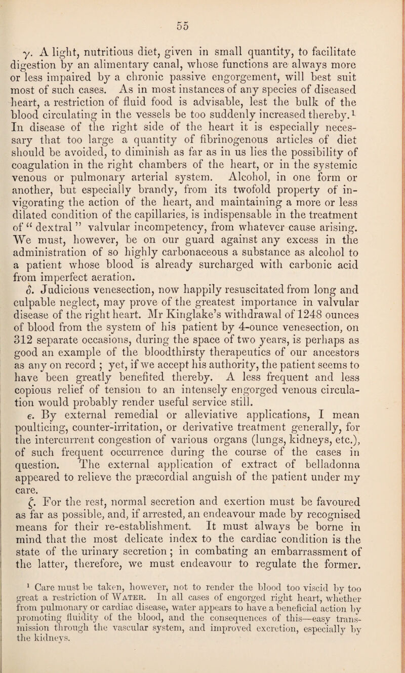 y. A light, nutritious diet, given in small quantity, to facilitate digestion by an alimentary canal, whose functions are always more or less impaired by a ehronic passive engorgement, will best suit most of sueh cases. x\s in most instances of any species of diseased heart, a restrietion of fluid food is advisable, lest the bulk of the blood circulating in the vessels be too suddenly increased thereby.^ In disease of the right side of the heart it is especially neces¬ sary that too large a quantity of fibrinogenous articles of diet should be avoided, to diminish as far as in us lies the possibility of coagulation in the right ehambers of the heart, or in the systemic venous or pulmonary arterial system. Alcohol, in one form or another, but especially brandy, from its twofold property of in¬ vigorating the action of the heart, and maintaining a more or less dilated condition of the capillaries, is indispensable in the treatment of “ dextral ” valvular incompetency, from whatever cause arising. We must, however, be on our guard against any excess in the administration of so highly carbonaceous a substance as alcohol to a patient whose blood is already surcharged with carbonic acid from imperfect aeration. d. Judicious venesection, now happily resuscitated from long and culpable neglect, may prove of the greatest importance in valvular disease of the right heart. Mr Kinglake’s withdrawal of 1248 ounces of blood from the system of his patient by 4-ounce venesection, on 312 separate occasions, during the space of two years, is perhaps as good an example of the bloodthirsty therapeutics of our ancestors as any on record ; yet, if we accept his authority, the patient seems to have been greatly benefited thereby. A less frequent and less copious relief of tension to an intensely engorged venous circula¬ tion would probably render useful service still. e. By external remedial or alleviative applications, I mean poulticing, counter-irritation, or derivative treatment generally, for the intercurrent congestion of various organs (lungs, kidneys, etc.), of such frequent occurrence during the course of the cases in question. The external application of extract of belladonna appeared to relieve the prgecordial anguish of the patient under my care. f. For the rest, normal secretion and exertion must be favoured as far as possible, and, if arrested, an endeavour made by recognised means for their re-establishment. It must alwavs be borne in mind that the most delicate index to the cardiae condition is the state of the urinary secretion; in combating an embarrassment of the latter, therefore, we must endeavour to regulate the former. ^ Care must be taken, however, not to render tbe blood too viscid by too i^reat a restriction of Water. In all cases of engorged riglit heart, wlietlier from pulmonary or cardiac disease, water appears to have a beneficial action l)y promoting fiuidity of the blood, and the consequences of this—easy trans¬ mission through the vascular system, and improved excretion, especially by the kidneys.