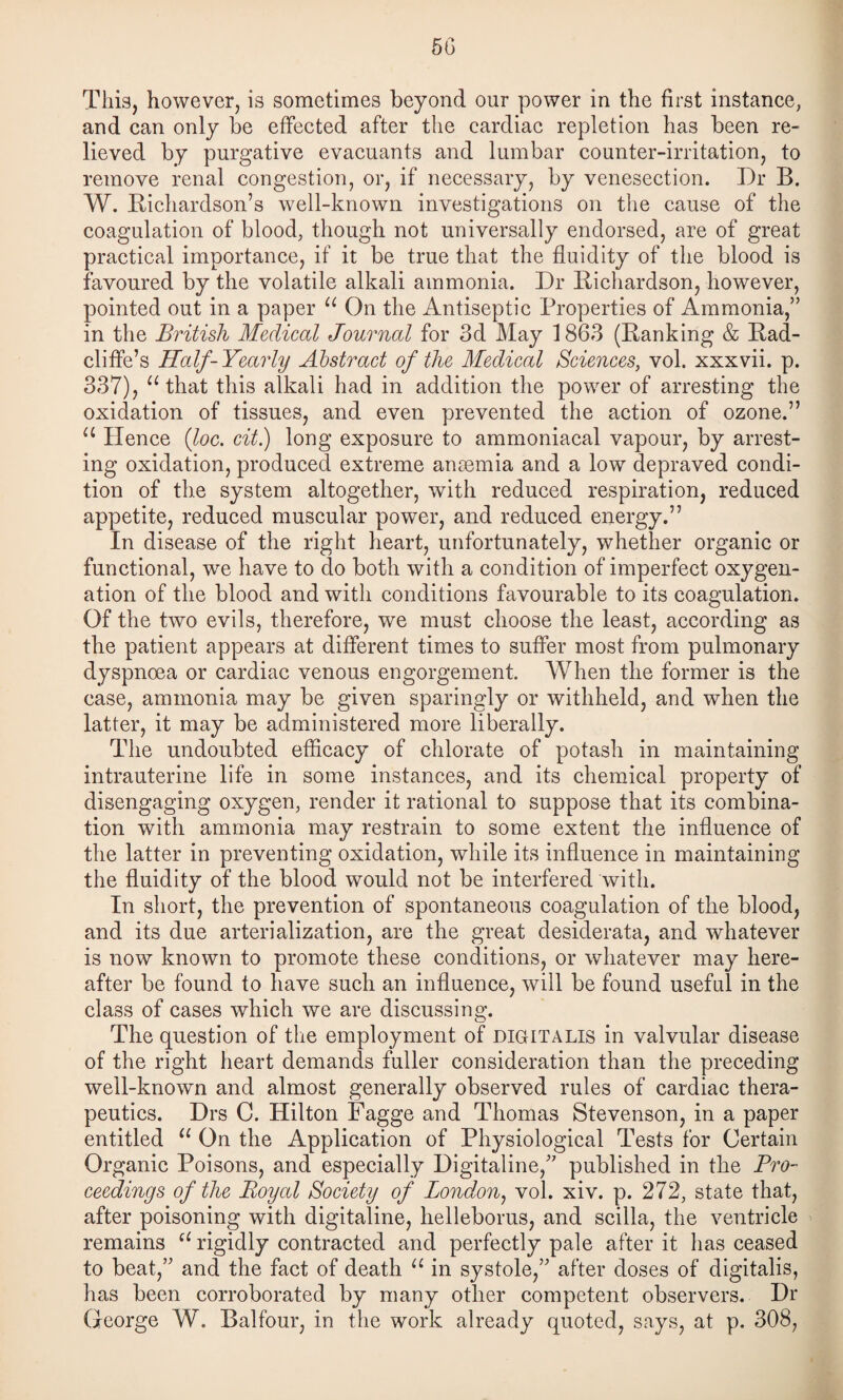 5G This, however, is sometimes beyond our power in the first instance, and can only be effected after the cardiac repletion has been re¬ lieved by purgative evacuants and lumbar counter-irritation, to remove renal congestion, or, if necessary, by venesection. Dr B. W. Richardson’s well-known investigations on the cause of the coagulation of blood, though not universally endorsed, are of great practical importance, if it be true that the fluidity of the blood is favoured by the volatile alkali ammonia. Dr Richardson, however, pointed out in a paper On the Antiseptic Properties of Ammonia,” in the British Medical Journal for 3d May 1863 (Ranking & Rad- cliffe’s Half-Yearly Abstract of the Medical Sciences, vol. xxxvii. p. 337), that this alkali had in addition the power of arresting the oxidation of tissues, and even prevented the action of ozone.” Hence {loc. cit) long exposure to ammoniacal vapour, by arrest¬ ing oxidation, produced extreme ansemia and a low depraved condi¬ tion of the system altogether, with reduced respiration, reduced appetite, reduced muscular power, and reduced energy.” In disease of the right heart, unfortunately, whether organic or functional, we have to do both with a condition of imperfect oxygen¬ ation of the blood and with conditions favourable to its coagulation. Of the two evils, therefore, we must choose the least, according as the patient appears at different times to suffer most from pulmonary dyspnoea or cardiac venous engorgement. When the former is the case, ammonia may be given sparingly or withheld, and when the latter, it may be administered more liberally. The undoubted efficacy of chlorate of potash in maintaining intrauterine life in some instances, and its chemical property of disengaging oxygen, render it rational to suppose that its combina¬ tion with ammonia may restrain to some extent the influence of the latter in preventing oxidation, while its influence in maintaining the fluidity of the blood would not be interfered with. In short, the prevention of spontaneous coagulation of the blood, and its due arterialization, are the great desiderata, and whatever is now known to promote these conditions, or whatever may here¬ after be found to have such an influence, will be found useful in the class of cases which we are discussing. The question of the employment of digitalis in valvular disease of the right heart demands fuller consideration than the preceding well-known and almost generally observed rules of cardiac thera¬ peutics. Drs C. Hilton Fagge and Thomas Stevenson, in a paper entitled On the Application of Physiological Tests for Certain Organic Poisons, and especially Digitaline,” published in the Bro- ceedings of the Royal Society of London^ vol. xiv. p. 272, state that, after poisoning with digitaline, helleborus, and scilla, the ventricle remains rigidly contracted and perfectly pale after it has ceased to beat,” and the fact of death in systole,” after doses of digitalis, has been corroborated by many other competent observers. Dr George W. Balfour, in the work already quoted, says, at p. 308,