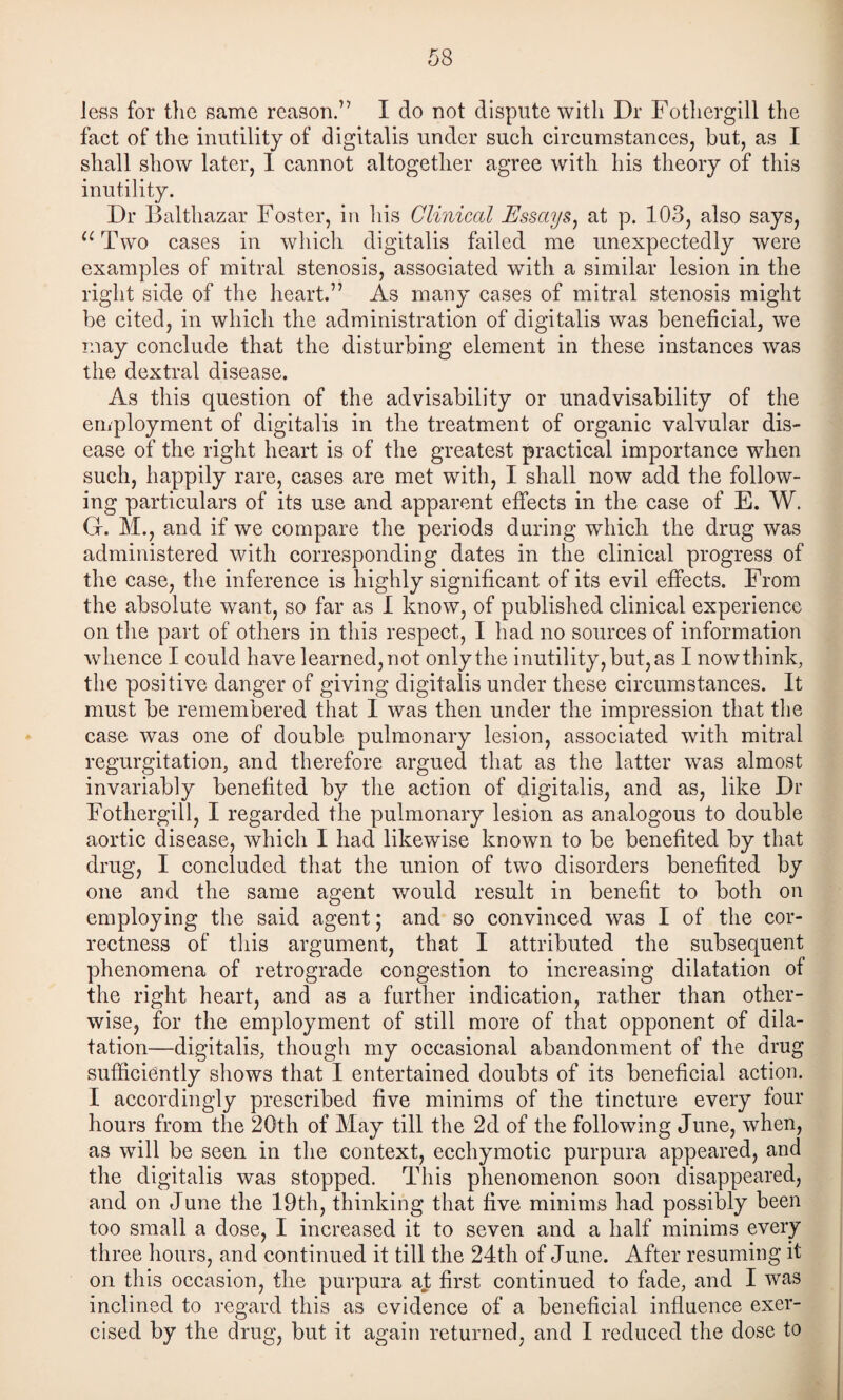 Jess for tlic same reason.” I do not dispute witli Dr Fotliergill the fact of the inutility of digitalis under such circumstances^ but, as I shall show later, 1 cannot altogether agree with his theory of this inutility. Dr Balthazar Foster, in liis Clinical Essays^ at p. 103, also says, Two cases in which digitalis failed me unexpectedly were examples of mitral stenosis, associated with a similar lesion in the right side of the heart.” As many cases of mitral stenosis might be cited, in which the administration of digitalis was beneficial, we may conclude that the disturbing element in these instances was the dextral disease. As this question of the advisability or unadvisability of the employment of digitalis in the treatment of organic valvular dis¬ ease of the right heart is of the greatest practical importance when such, happily rare, cases are met with, I shall now add the follow¬ ing particulars of its use and apparent effects in the case of E. W. G. M., and if we compare the periods during which the drug was administered with corresponding dates in the clinical progress of the case, the inference is highly significant of its evil effects. From the absolute want, so far as I know, of published clinical experience on tlie part of others in this respect, I had no sources of information whence I could have learned, not only the inutility, but, as I now think, the positive danger of giving digitalis under these circumstances. It must be remembered that I was then under the impression that the case was one of double pulmonary lesion, associated with mitral regurgitation, and therefore argued that as the latter was almost invariably benefited by the action of digitalis, and as, like Dr Fotliergill, I regarded the pulmonary lesion as analogous to double aortic disease, which I had likewise known to be benefited by that drug, I concluded that the union of two disorders benefited by one and the same agent would result in benefit to both on employing the said agent; and so convinced was I of the cor¬ rectness of tliis argument, that I attributed the subsequent phenomena of retrograde congestion to increasing dilatation of the right heart, and as a further indication, rather than other¬ wise, for the employment of still more of that opponent of dila¬ tation—digitalis, though my occasional abandonment of the drug sufficiently shows that I entertained doubts of its beneficial action. I accordingly prescribed five minims of the tincture every four hours from the 20th of May till the 2d of the following June, when, as will be seen in the context, ecchymotic purpura appeared, and the digitalis was stopped. This phenomenon soon disappeared, and on June the 19th, thinking that five minims had possibly been too small a dose, I increased it to seven and a half minims every three hours, and continued it till the 24th of June. After resuming it on this occasion, the purpura at first continued to fade, and I was inclined to regard this as evidence of a beneficial influence exer¬ cised by the drug, but it again returned, and I reduced the dose to