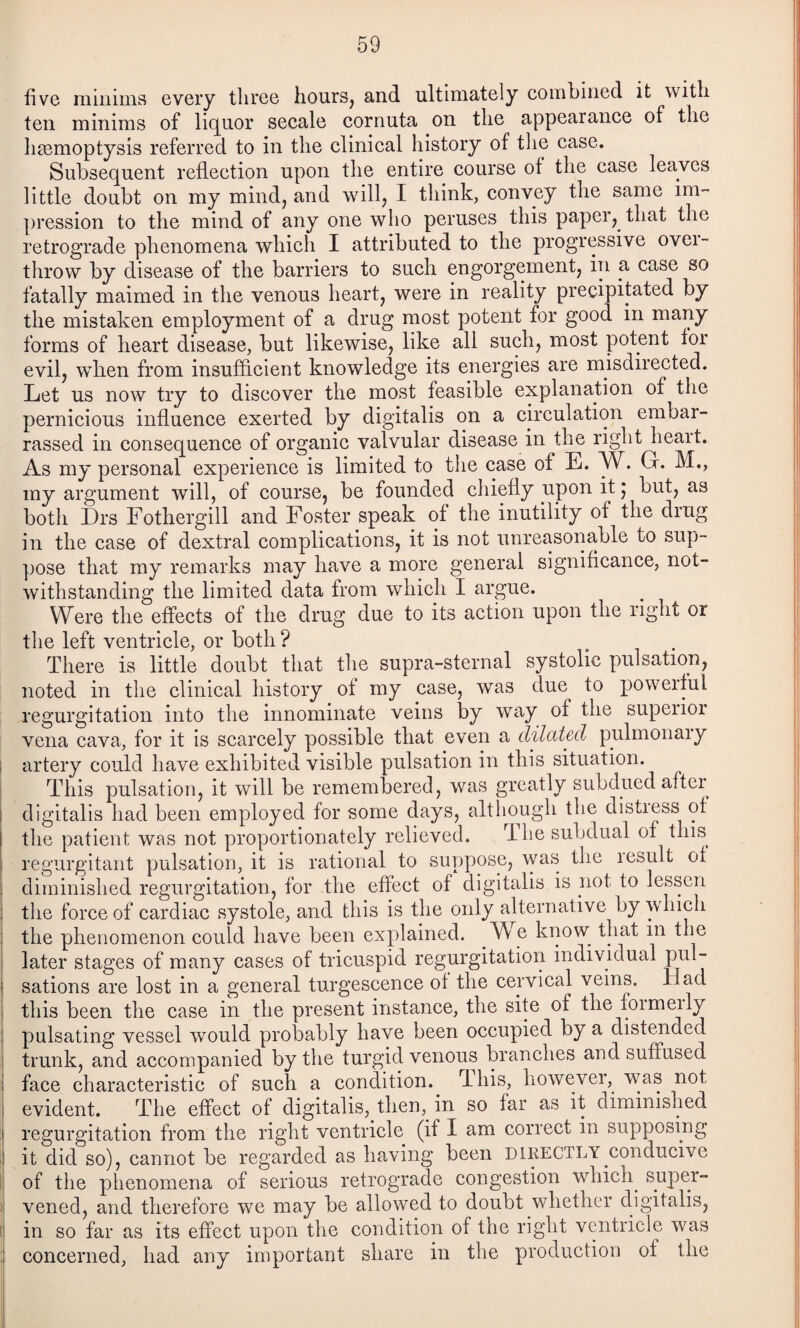 five minims every three hours, and ultimately combined it with ten minims of lic^uor secale cornuta on the appearance of the hemoptysis referred to in the clinical history of the case. Subsequent reflection upon the entire course of the case leaves little doubt on my mind, and will, I think, convey the same im-' pression to the mind of any one who peruses this paper, that the retrograde phenomena which I attributed to the progressive ovei- throw by disease of the barriers to such engorgement, in a case so fatally maimed in the venous heart, were in reality precipitated by the mistaken employment of a drug most potent for good in many forms of heart disease, but likewise, like all such, most potent for evil, when from insufficient knowledge its energies are misdirected. Let us now try to discover the most feasible explanation of the pernicious influence exerted by digitalis on a circulation embar¬ rassed in consequence of organic valvular disease in the right heart. As my personal experience is limited to the case of E. W. Gr. M., my argument will, of course, be founded chiefly upon it j but, as botli Drs Fothergill and Foster speak of the inutility of the drug in the case of dextral complications, it is not unreasonable to sup¬ pose that my remarks may have a more general significance, not¬ withstanding the limited data from which I argue. Were the effects of the drug due to its action upon the right or the left ventricle, or both ? , . There is little doubt that tlie supra-sternal systolic pulsation, noted in the clinical history of my case, was due to poweiful regurgitation into the innominate veins by way of the superior I vena cava, for it is scarcely possible that even a dilated pulmonaiy I artery could have exhibited visible pulsation in this situation. This pulsation, it will be remembered, was greatly subdued after digitalis had been employed for some days, although the distress of the patient was not proportionately relieved. The subdual of this i regurgitant pulsation, it is rational to suppose, was the lesult ot I diminished regurgitation, for the effect of digitalis is not to lessen } the force of cardiac systole, and this is the only alternative by vdiich I the phenomenon could have been explained. ^ ^ know^ that in the later stages of many cases of tricuspid regurgitation individual sations are lost in a general turgescence of the cervical veins. Had i this been the case in the present instance, the site of the foimmly I pulsating vessel would probably have been occupied by a distended [ trunk, and accompanied by the turgid venous branches and suffused ! face characteristic of such a condition.^ This, however, was not evident. The effect of digitalis, then, in so far as it diminished regurgitation from the right ventricle (if I am correct in supposing j it did so), cannot be regarded as having been directly conducive i; of the phenomena of serious retrograde congestion which^ super- : vened, and therefore we may be allowed to doubt whether digitalis, 1 in so far as its effect upon the condition of the right ventricle was ,j concerned, had any important share in the production of the
