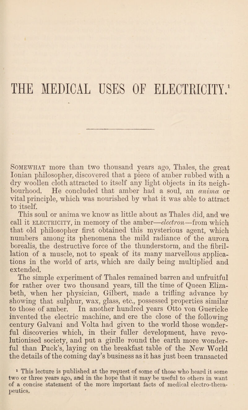 THE MEDICAL OSES OF ELECTRICITY.1 Somewhat more than two thousand years ago, Thales, the great Ionian philosopher, discovered that a piece of amber rubbed with a dry woollen cloth attracted to itself any light objects in its neigh¬ bourhood. He concluded that amber had a soul, an anima or vital principle, which was nourished by what it was able to attract to itself. This soul or anima we know as little about as Thales did, and we call it electricity, in memory of the amber—electron—from which that old philosopher first obtained this mysterious agent, which numbers among its phenomena the mild radiance of the aurora borealis, the destructive force of the thunderstorm, and the fibril¬ lation of a muscle, not to speak of its many marvellous applica¬ tions in the world of arts, which are daily being multiplied and extended. The simple experiment of Thales remained barren and unfruitful for rather over two thousand years, till the time of Queen Eliza¬ beth, when her physician, Gilbert, made a trifling advance by showing that sulphur, wax, glass, etc., possessed properties similar to those of amber. In another hundred years Otto von Guericke invented the electric machine, and ere the close of the following century Galvani and Volta had given to the world those wonder¬ ful discoveries which, in their fuller development, have revo¬ lutionised society, and put a girdle round the earth more wonder¬ ful than Puck’s, laying on the breakfast table of the New World the details of the coming day’s business as it has just been transacted 1 This lecture is published at the request of some of those who heard it some two or three years ago, and in the hope that it may he useful to others in want of a concise statement of the more important facts of medical electro-thera¬ peutics.