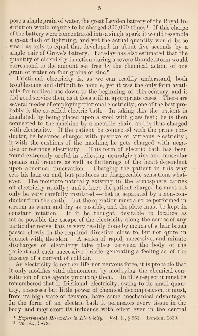pose a single grain of water, the great Leyden battery of the Loyal In¬ stitution would require to be charged 800,000 times.1 If this charge of the battery were concentrated into a single spark, it would resemble a great flash of lightning, and yet the actual quantity would be so small as only to equal that developed in about five seconds by a single pair of Grove’s battery. Faraday has also estimated that the quantity of electricity in action during a severe thunderstorm would correspond to the amount set free by the chemical action of one grain of water on four grains of zinc.2 Frictional electricity is, as we can readily understand, both troublesome and difficult to handle, yet it was the only form avail¬ able for medical use down to the beginning of this century, and it did good service then, as it does still in appropriate cases. There are several modes of employing frictional electricity; one of the best pro¬ bably is the so-called electric hath. In taking this the patient is insulated, by being placed upon a stool with glass feet; he is then connected to the machine by a metallic chain, and is thus charged with electricity. If the patient he connected with the prime con¬ ductor, he becomes charged with positive or vitreous electricity; if with the cushions of the machine, he gets charged with nega¬ tive or resinous electricity. This form of electric hath has been found extremely useful in relieving neuralgic pains and muscular spasms and tremors, as well as flutterings of the heart dependent upon abnormal innervation. Charging the patient in this way sets his hair on end, but produces no disagreeable sensations what¬ ever. The moisture naturally existing in the atmosphere carries off electricity rapidly ; and to keep the patient charged he must not only be very carefully insulated,—that is, separated by a non-con¬ ductor from the earth,—but the operation must also be performed in a room as warm and dry as possible, and the plate must be kept in. constant rotation. If it be thought desirable to localize as far as possible the escape of the electricity along the course of any particular nerve, this is very readily done by means of a hair brush passed slowly in the required direction close to, but not quite in contact with, the skin. A series of rapid, successive, and minute discharges of electricity take place between the body of the patient and each successive bristle, generating a feeling as of the passage of a current of cold air. As electricity is neither life nor nervous force, it is probable that it only modifies vital phenomena by modifying the chemical con¬ stitution of the agents producing them. In this respect it must be remembered that if frictional electricity, owing to its small quan¬ tity, possesses but little power of chemical decomposition, it must, from its high state of tension, have some mechanical advantages. In the form of an electric bath it permeates every tissue in the body, and may exert its influence with effect even in the central 1 Experimental Researches in Electricity. Vol. J., § 861. London, 1839. 2 Op. cit., § 873.