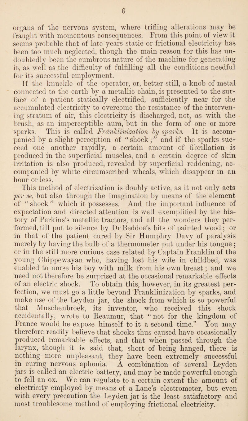 organs of the nervous system, where trifling alterations may be fraught with momentous consequences. From this point of view it seems probable that of late years static or frictional electricity has been too much neglected, though the main reason for this has un¬ doubtedly been the cumbrous nature of the machine for generating it, as well as the difficulty of fulfilling all the conditions needful for its successful employment. If the knuckle of the operator, or, better still, a knob of metal connected to the earth by a metallic chain, is presented to the sur¬ face of a patient statically electrified, sufficiently near for the accumulated electricity to overcome the resistance of the interven¬ ing stratum of air, this electricity is discharged, not, as with the brush, as an imperceptible aura, but in the form of one or more sparks. This is called Franklinization by sparks. It is accom¬ panied by a slight perception of “shock; and if the sparks suc¬ ceed one another rapidly, a certain amount of fibrillation is produced in the superficial muscles, and a certain degree of skin irritation is also produced, revealed by superficial reddening, ac¬ companied by white circumscribed wheals, which disappear in an hour or less. This method of electrization is doubly active, as it not only acts per se, but also through the imagination by means of the element of “ shock  which it possesses. And the important influence of expectation and directed attention is well exemplified by the his¬ tory of Perkins’s metallic tractors, and all the wonders they per¬ formed, till put to silence by DrBeddoe’s bits of painted wood; or in that of the patient cured by Sir Humphry Davy of paralysis merely by having the bulb of a thermometer put under his tongue ; or in the still more curious case related by Captain Franklin of the young Cliippewayan who, having lost his wife in childbed, was enabled to nurse his boy with milk from his own breast; and we need not therefore be surprised at the occasional remarkable effects of an electric shock. To obtain this, however, in its greatest per¬ fection, we must go a little beyond Franklinization by sparks, and make use of the Leyden jar, the shock from which is so powerful that Musclienbroek, its inventor, who received this shock accidentally, wrote to Reaumur, that “ not for the kingdom of France would he expose himself to it a second time. You may therefore readily believe that shocks thus caused have occasionally produced remarkable effects, and that when passed through the larynx, though it is said that, short of being hanged, there is nothing more unpleasant, they have been extremely successful in curing nervous aphonia. A combination of several Leyden jars is called an electric battery, and may be made powerful enough to fell an ox. We can regulate to a certain extent the amount of electricity employed by means of a Lane’s electrometer, but even with every precaution the Leyden jar is the least satisfactory and most troublesome method of employing frictional electricity.