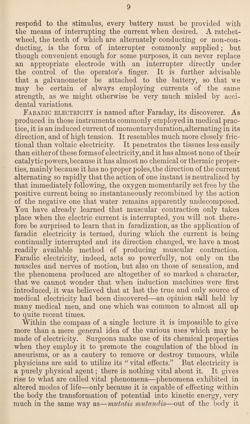 respond to the stimulus, every battery must be provided with the means of interrupting the current when desired. A ratchet- wheel, the teeth of which are alternately conducting or non-con¬ ducting, is the form of interrupter commonly supplied; but though convenient enough for some purposes, it can never replace an appropriate electrode with an interrupter directly under the control of the operator’s finger. It is further advisable that a galvanometer be attached to the battery, so that we may be certain of always employing currents of the same strength, as we might otherwise be very much misled by acci¬ dental variations. Faradic electricity is named after Faraday, its discoverer. As produced in those instruments commonly employed in medical prac¬ tice, it is an induced current of momentary duration, alternating in its direction, and of high tension. It resembles much more closely fric¬ tional than voltaic electricity. It penetrates the tissues less easily than either of these forms of electricity, and it has almost none of their catalytic powers, because it has almost no chemical or thermic proper¬ ties, mainly because it has no proper poles, the direction of the current alternating so rapidly that the action of one instant is neutralized by that immediately following, the oxygen momentarily set free by the positive current being so instantaneously recombined by the action of the negative one that water remains apparently undecomposed. You have already learned that muscular contraction only takes place when the electric current is interrupted, you will not there¬ fore be surprised to learn that in faradization, as the application of faradic electricity is termed, during which the current is being continually interrupted and its direction changed, we have a most readily available method of producing muscular contraction. Faradic electricity, indeed, acts so powerfully, not only on the muscles and nerves of motion, but also on those of sensation, and the phenomena produced are altogether of so marked a character, that we cannot wonder that when induction machines were first introduced, it was believed that at last the true and only source of medical electricity had been discovered—an opinion still held by many medical men, and one which was common to almost all up to quite recent times. Within the compass of a single lecture it is impossible to give more than a mere general idea of the various uses which may be made of electricity. Surgeons make use of its chemical properties when they employ it to promote the coagulation of the blood in aneurisms, or as a cautery to remove or destroy tumours, while physicians are said to utilize its “ vital effects.” But electricity is a purely physical agent; there is nothing vital about it. It gives rise to what are called vital phenomena—phenomena exhibited in altered modes of life—only because it is capable of effecting within the body the transformation of potential into kinetic energy, very much in the same way as—mutatis mutandis—out of the body it