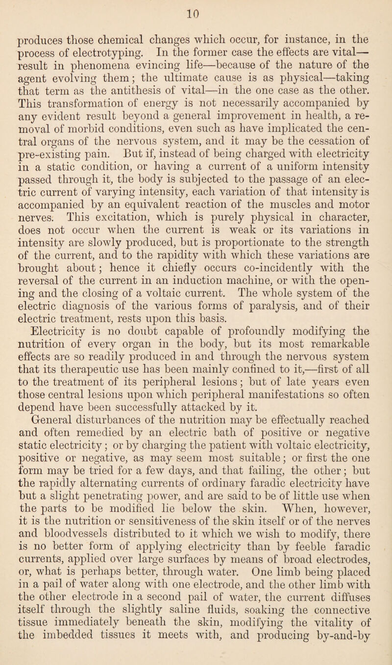 produces those chemical changes which occur, for instance, in the process of electrotyping. In the former case the effects are vital— result in phenomena evincing life—because of the nature of the agent evolving them; the ultimate cause is as physical—taking that term as the antithesis of vital—in the one case as the other. This transformation of energy is not necessarily accompanied by any evident result beyond a general improvement in health, a re¬ moval of morbid conditions, even such as have implicated the cen¬ tral organs of the nervous system, and it may be the cessation of pre-existing pain. But if, instead of being charged with electricity in a static condition, or having a current of a uniform intensity passed through it, the body is subjected to the passage of an elec¬ tric current of varying intensity, each variation of that intensity is accompanied by an equivalent reaction of the muscles and motor nerves. This excitation, which is purely physical in character, does not occur when the current is weak or its variations in intensity are slowly produced, but is proportionate to the strength of the current, and to the rapidity with which these variations are brought about; hence it chiefly occurs co-incidently with the reversal of the current in an induction machine, or with the open¬ ing and the closing of a voltaic current. The whole system of the electric diagnosis of the various forms of paralysis, and of their electric treatment, rests upon this basis. Electricity is no doubt capable of profoundly modifying the nutrition of every organ in the body, but its most remarkable effects are so readily produced in and through the nervous system that its therapeutic use has been mainly confined to it,—first of all to the treatment of its peripheral lesions; but of late years even those central lesions upon which peripheral manifestations so often depend have been successfully attacked by it. General disturbances of the nutrition may be effectually reached and often remedied by an electric bath of positive or negative static electricity; or by charging the patient with voltaic electricity, positive or negative, as may seem most suitable; or first the one form may be tried for a few days, and that failing, the other; but the rapidly alternating currents of ordinary faradic electricity have but a slight penetrating power, and are said to be of little use when the parts to be modified lie below the skin. When, however, it is the nutrition or sensitiveness of the skin itself or of the nerves and bloodvessels distributed to it which we wish to modify, there is no better form of applying electricity than by feeble faradic currents, applied over large surfaces by means of broad electrodes, or, what is perhaps better, through water. One limb being placed in a pail of water along with one electrode, and the other limb with the other electrode in a second pail of water, the current diffuses itself through the slightly saline fluids, soaking the connective tissue immediately beneath the skin, modifying the vitality of the imbedded tissues it meets with, and producing by-and-by