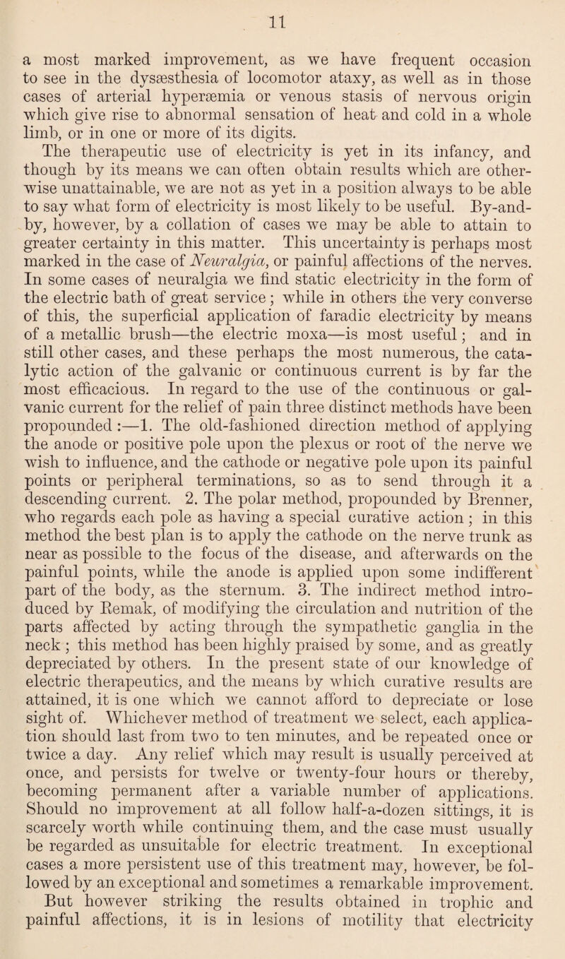 a most marked improvement, as we have frequent occasion to see in the dyssesthesia of locomotor ataxy, as well as in those cases of arterial hypersemia or venous stasis of nervous origin which give rise to abnormal sensation of heat and cold in a whole limb, or in one or more of its digits. The therapeutic use of electricity is yet in its infancy, and though by its means we can often obtain results which are other¬ wise unattainable, we are not as yet in a position always to be able to say what form of electricity is most likely to be useful. By-and- by, however, by a collation of cases we may be able to attain to greater certainty in this matter. This uncertainty is perhaps most marked in the case of Neuralgia, or painful affections of the nerves. In some cases of neuralgia we find static electricity in the form of the electric bath of great service ; while in others the very converse of this, the superficial application of faradic electricity by means of a metallic brush—the electric moxa—is most useful; and in still other cases, and these perhaps the most numerous, the cata¬ lytic action of the galvanic or continuous current is by far the most efficacious. In regard to the use of the continuous or gal¬ vanic current for the relief of pain three distinct methods have been propounded :—1. The old-fashioned direction method of applying the anode or positive pole upon the plexus or root of the nerve we wish to influence, and the cathode or negative pole upon its painful points or peripheral terminations, so as to send through it a descending current. 2. The polar method, propounded by Brenner, who regards each pole as having a special curative action ; in this method the best plan is to apply the cathode on the nerve trunk as near as possible to the focus of the disease, and afterwards on the painful points, while the anode is applied upon some indifferent part of the body, as the sternum. 3. The indirect method intro¬ duced by Bemak, of modifying the circulation and nutrition of the parts affected by acting through the sympathetic ganglia in the neck ; this method has been highly praised by some, and as greatly depreciated by others. In the present state of our knowledge of electric therapeutics, and the means by which curative results are attained, it is one which we cannot afford to depreciate or lose sight of. Whichever method of treatment we select, each applica¬ tion should last from two to ten minutes, and be repeated once or twice a day. Any relief which may result is usually perceived at once, and persists for twelve or twenty-four hours or thereby, becoming permanent after a variable number of applications. Should no improvement at all follow half-a-dozen sittings, it is scarcely worth while continuing them, and the case must usually be regarded as unsuitable for electric treatment. In exceptional cases a more persistent use of this treatment may, however, be fol¬ lowed by an exceptional and sometimes a remarkable improvement. But however striking the results obtained in trophic and painful affections, it is in lesions of motility that electricity