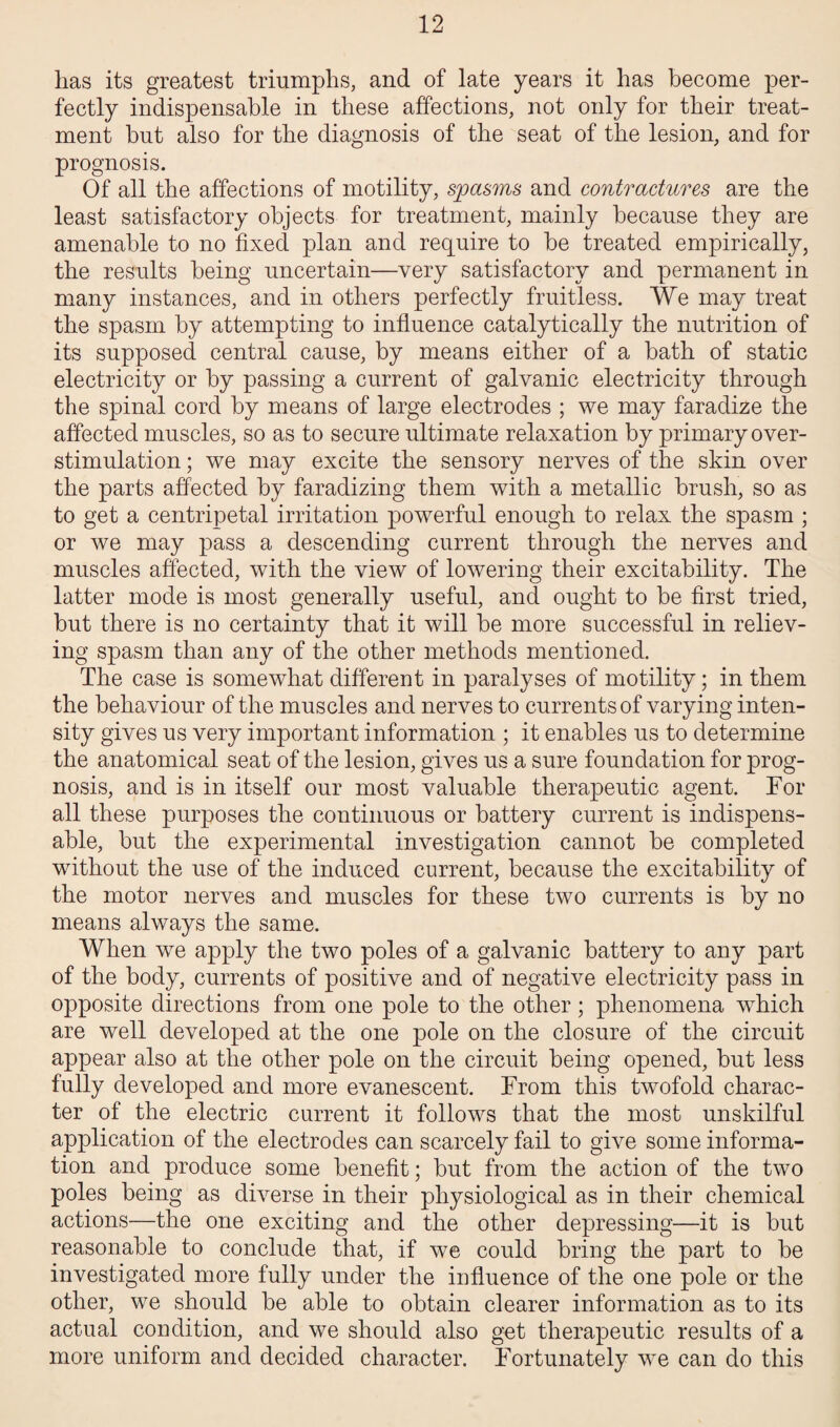 has its greatest triumphs, and of late years it has become per¬ fectly indispensable in these affections, not only for their treat¬ ment but also for the diagnosis of the seat of the lesion, and for prognosis. Of all the affections of motility, spasms and contractures are the least satisfactory objects for treatment, mainly because they are amenable to no fixed plan and require to be treated empirically, the results being uncertain—very satisfactory and permanent in many instances, and in others perfectly fruitless. We may treat the spasm by attempting to influence catalytically the nutrition of its supposed central cause, by means either of a bath of static electricity or by passing a current of galvanic electricity through the spinal cord by means of large electrodes ; we may faradize the affected muscles, so as to secure ultimate relaxation by primary over- stimulation ; we may excite the sensory nerves of the skin over the parts affected by faradizing them with a metallic brush, so as to get a centripetal irritation powerful enough to relax the spasm ; or we may pass a descending current through the nerves and muscles affected, with the view of lowering their excitability. The latter mode is most generally useful, and ought to be first tried, but there is no certainty that it will be more successful in reliev¬ ing spasm than any of the other methods mentioned. The case is somewhat different in paralyses of motility; in them the behaviour of the muscles and nerves to currents of varying inten¬ sity gives us very important information ; it enables us to determine the anatomical seat of the lesion, gives us a sure foundation for prog¬ nosis, and is in itself our most valuable therapeutic agent. For all these purposes the continuous or battery current is indispens¬ able, but the experimental investigation cannot be completed without the use of the induced current, because the excitability of the motor nerves and muscles for these two currents is by no means always the same. When we apply the two poles of a galvanic battery to any part of the body, currents of positive and of negative electricity pass in opposite directions from one pole to the other; phenomena which are well developed at the one pole on the closure of the circuit appear also at the other pole on the circuit being opened, but less fully developed and more evanescent. From this twofold charac¬ ter of the electric current it follows that the most unskilful application of the electrodes can scarcely fail to give some informa¬ tion and produce some benefit; but from the action of the two poles being as diverse in their physiological as in their chemical actions—the one exciting and the other depressing—it is but reasonable to conclude that, if we could bring the part to be investigated more fully under the influence of the one pole or the other, we should be able to obtain clearer information as to its actual condition, and we should also get therapeutic results of a more uniform and decided character. Fortunately we can do this