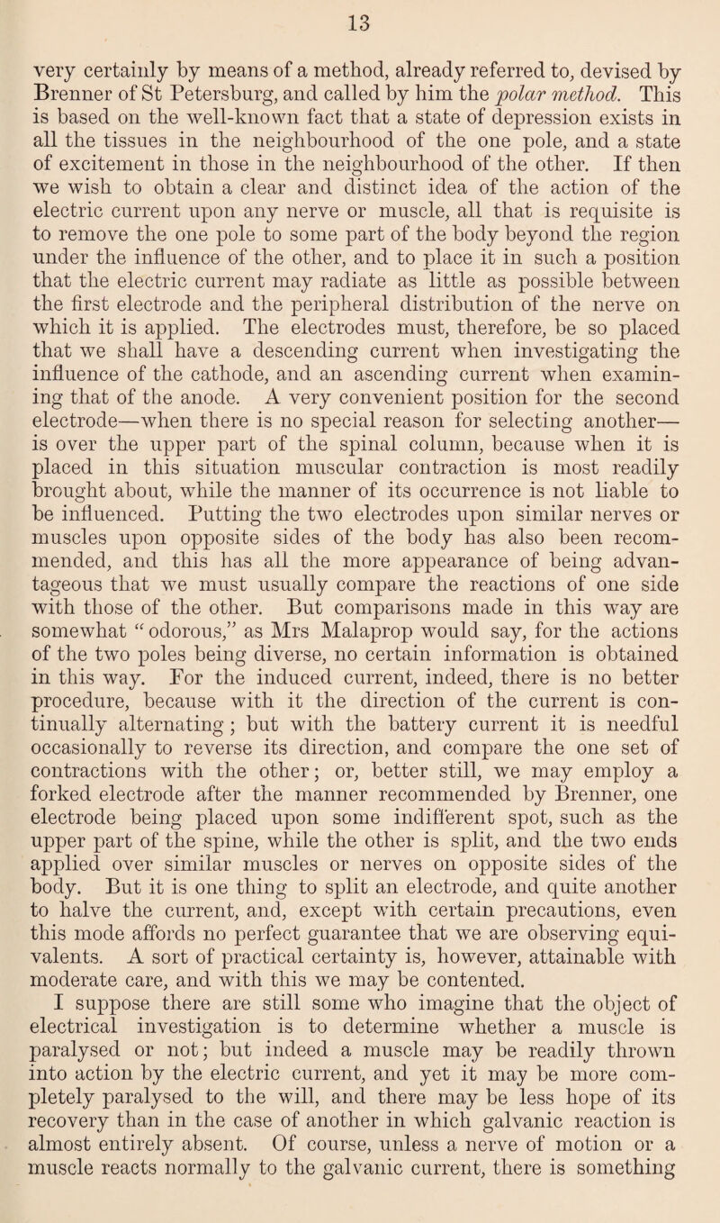 very certainly by means of a method, already referred to, devised by Brenner of St Petersburg, and called by him the polar method. This is based on the well-known fact that a state of depression exists in all the tissues in the neighbourhood of the one pole, and a state of excitement in those in the neighbourhood of the other. If then we wish to obtain a clear and distinct idea of the action of the electric current upon any nerve or muscle, all that is requisite is to remove the one pole to some part of the body beyond the region under the influence of the other, and to place it in such a position that the electric current may radiate as little as possible between the first electrode and the peripheral distribution of the nerve on which it is applied. The electrodes must, therefore, be so placed that we shall have a descending current when investigating the influence of the cathode, and an ascending current when examin¬ ing that of the anode. A very convenient position for the second electrode—when there is no special reason for selecting another— is over the upper part of the spinal column, because when it is placed in this situation muscular contraction is most readily brought about, while the manner of its occurrence is not liable to be influenced. Putting the two electrodes upon similar nerves or muscles upon opposite sides of the body has also been recom¬ mended, and this has all the more appearance of being advan¬ tageous that we must usually compare the reactions of one side with those of the other. But comparisons made in this way are somewhat “ odorous,” as Mrs Malaprop would say, for the actions of the two poles being diverse, no certain information is obtained in this way. For the induced current, indeed, there is no better procedure, because with it the direction of the current is con¬ tinually alternating; but with the battery current it is needful occasionally to reverse its direction, and compare the one set of contractions with the other; or, better still, we may employ a forked electrode after the manner recommended by Brenner, one electrode being placed upon some indifferent spot, such as the upper part of the spine, while the other is split, and the two ends applied over similar muscles or nerves on opposite sides of the body. But it is one thing to split an electrode, and quite another to halve the current, and, except with certain precautions, even this mode affords no perfect guarantee that we are observing equi¬ valents. A sort of practical certainty is, however, attainable with moderate care, and with this we may be contented. I suppose there are still some who imagine that the object of electrical investigation is to determine whether a muscle is paralysed or not; but indeed a muscle may be readily thrown into action by the electric current, and yet it may be more com¬ pletely paralysed to the will, and there may be less hope of its recovery than in the case of another in which galvanic reaction is almost entirely absent. Of course, unless a nerve of motion or a muscle reacts normally to the galvanic current, there is something