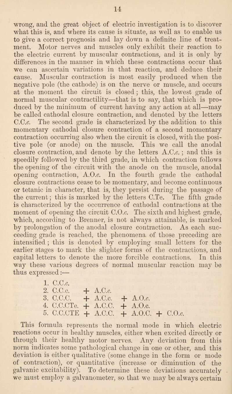 wrong, and the great object of electric investigation is to discover what this is, and where its cause is situate, as well as to enable us to give a correct prognosis and lay down a definite line of treat¬ ment. Motor nerves and muscles only exhibit their reaction to the electric current by muscular contractions, and it is only by differences in the manner in which these contractions occur that we can ascertain variations in that reaction, and deduce their cause. Muscular contraction is most easily produced when the negative pole (the cathode) is on the nerve or muscle, and occurs at the moment the circuit is closed; this, the lowest grade of normal muscular contractility—that is to say, that which is pro¬ duced by the minimum of current having any action at all—may be called cathodal closure contraction, and denoted by the letters C.C.c. The second grade is characterized by the addition to this momentary cathodal closure contraction of a second momentary contraction occurring also when the circuit is closed, with the posi¬ tive pole (or anode) on the muscle. This we call the anodal closure contraction, and denote by the letters A.C.c.; and this is speedily followed by the third grade, in which contraction follows the opening of the circuit with the anode on the muscle, anodal opening contraction, A.O.c. In the fourth grade the cathodal closure contractions cease to be momentary, and become continuous or tetanic in character, that is, they persist during the passage of the current; this is marked by the letters C.Te. The fifth grade is characterized by the occurrence of cathodal contractions at the moment of opening the circuit C.O.c. The sixth and highest grade, which, according to Brenner, is not always attainable, is marked by prolongation of the anodal closure contraction. As each suc¬ ceeding grade is reached, the phenomena of those preceding are intensified ; this is denoted by employing small letters for the earlier stages to mark the slighter forms of the contractions, and capital letters to denote the more forcible contractions. In this way these various degrees of normal muscular reaction may be thus expressed:— 1. C.O.c. 2. C.C.c. + A.C.c. 3. C.C.C. + A.C.c. + A.O.c. 4. C.C.CTe. + A.C.C. + A.O.c. 5. C.C.CTE + A.C.C. + A.O.C. + C.O.c. This formula represents the normal mode in which electric reactions occur in healthy muscles, either when excited directly or through their healthy motor nerves. Any deviation from this norm indicates some pathological change in one or other, and this deviation is either qualitative (some change in the form or mode of contraction), or quantitative (increase or diminution of the galvanic excitability). To determine these deviations accurately we must employ a galvanometer, so that we may be always certain