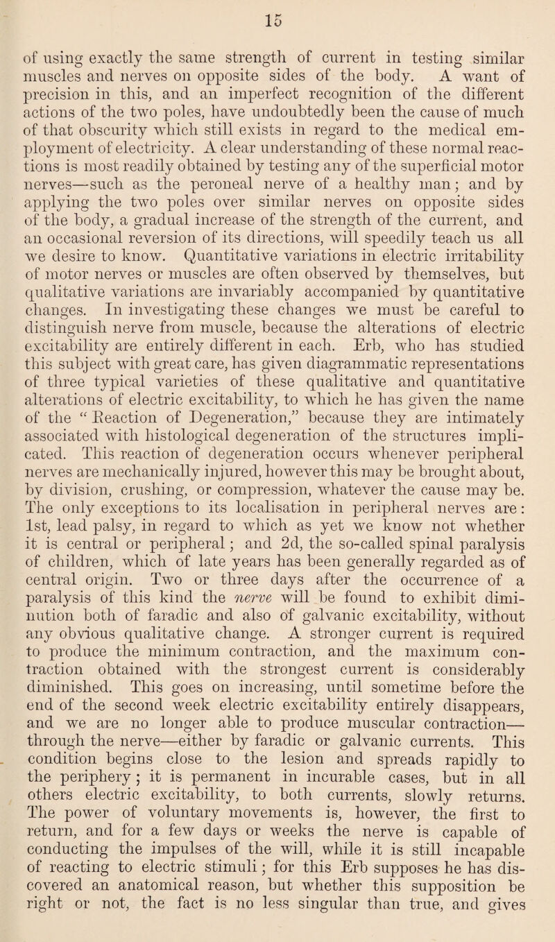 of using exactly the same strength of current in testing similar muscles and nerves on opposite sides of the body. A want of precision in this, and an imperfect recognition of the different actions of the two poles, have undoubtedly been the cause of much of that obscurity which still exists in regard to the medical em¬ ployment of electricity. A clear understanding of these normal reac¬ tions is most readily obtained by testing any of the superficial motor nerves—such as the peroneal nerve of a healthy man; and by applying the two poles over similar nerves on opposite sides of the body, a gradual increase of the strength of the current, and an occasional reversion of its directions, will speedily teach us all we desire to know. Quantitative variations in electric irritability of motor nerves or muscles are often observed by themselves, but qualitative variations are invariably accompanied by quantitative changes. In investigating these changes we must be careful to distinguish nerve from muscle, because the alterations of electric excitability are entirely different in each. Erb, who has studied this subject with great care, has given diagrammatic representations of three typical varieties of these qualitative and quantitative alterations of electric excitability, to which he has given the name of the “ Reaction of Degeneration,” because they are intimately associated with histological degeneration of the structures impli¬ cated. This reaction of degeneration occurs whenever peripheral nerves are mechanically injured, however this may be brought about, by division, crushing, or compression, whatever the cause may be. The only exceptions to its localisation in peripheral nerves are: 1st, lead palsy, in regard to which as yet we know not whether it is central or peripheral; and 2d, the so-called spinal paralysis of children, which of late years has been generally regarded as of central origin. Two or three days after the occurrence of a paralysis of this kind the nerve will be found to exhibit dimi¬ nution both of faradic and also of galvanic excitability, without any obvious qualitative change. A stronger current is required to produce the minimum contraction, and the maximum con¬ traction obtained with the strongest current is considerably diminished. This goes on increasing, until sometime before the end of the second week electric excitability entirely disappears, and we are no longer able to produce muscular contraction— through the nerve—either by faradic or galvanic currents. This condition begins close to the lesion and spreads rapidly to the periphery; it is permanent in incurable cases, but in all others electric excitability, to both currents, slowly returns. The power of voluntary movements is, however, the first to return, and for a few days or weeks the nerve is capable of conducting the impulses of the will, while it is still incapable of reacting to electric stimuli; for this Erb supposes he has dis¬ covered an anatomical reason, but whether this supposition be right or not, the fact is no less singular than true, and gives