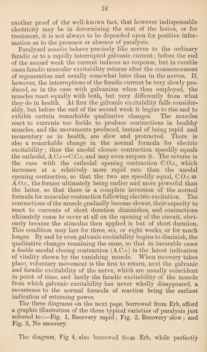 another proof of the well-known fact, that however indispensable electricity may be in determining the seat of the lesion, or for treatment, it is not always to be depended upon for positive infor¬ mation as to the presence or absence of paralysis. Paralyzed muscles behave precisely like nerves to the ordinary faradic or to a rapidly interrupted galvanic current; before the end of the second week the current induces no response, but in curable cases faradic muscular excitability returns after the commencement of regeneration and usually somewhat later than in the nerves. If, however, the interruptions of the faradic current be very slowly pro¬ duced, as in the case with galvanism when thus employed, the muscles react equally with both, but very differently from what they do in health. At first the galvanic excitability falls consider¬ ably, but before the end of the second week it begins to rise and to exhibit certain remarkable qualitative changes. The muscles react to currents too feeble to produce contractions in healthy muscles, and the movements produced, instead of being rapid and momentary as in health, are slow and protracted. There is also a remarkable change in the normal formula for electric excitability; thus the anodal closure contraction speedily equals the cathodal, A.C.c—O.C.c, and may even surpass it. The reverse is the case with the cathodal opening contraction C.O.c., which increases at a relatively more rapid rate than the anodal opening contraction, so that the two are speedily equal, C.O.c. = A.O.c., the former ultimately being earlier and more powerful than the latter, so that there is a complete inversion of the normal formula for muscular contraction following electric excitation. The contractions of the muscle gradually become slower, their capacity to react to currents of short duration diminishes, and contractions ultimately cease to occur at all on the opening of the circuit, obvi¬ ously because the stimulus then applied is but of short duration. This condition may last for three, six, or eight weeks, or for much longer. By and by even galvanic excitability begins to diminish, the qualitative changes remaining the same, so that in incurable cases a feeble anodal closing contraction (A.C.c.) is the latest indication of vitality shown by the vanishing muscle. When recovery takes place, voluntary movement is the first to return, next the galvanic and faradic excitability of the nerve, which are usually coincident in point of time, and lastly the faradic excitability of the muscle from which galvanic excitability has never wholly disappeared, a recurrence to the normal formula of reaction being the earliest indication of returning power. The three diagrams on the next page, borrowed from Erb, afford a graphic illustration of the three typical varieties of paralysis just referred to :—Fig. 1, Recovery rapid; Fig. 2, Recovery slow ; and Fig. 3, No recovery. The diagram, Fig 4, also borrowed from Erb, while perfectly