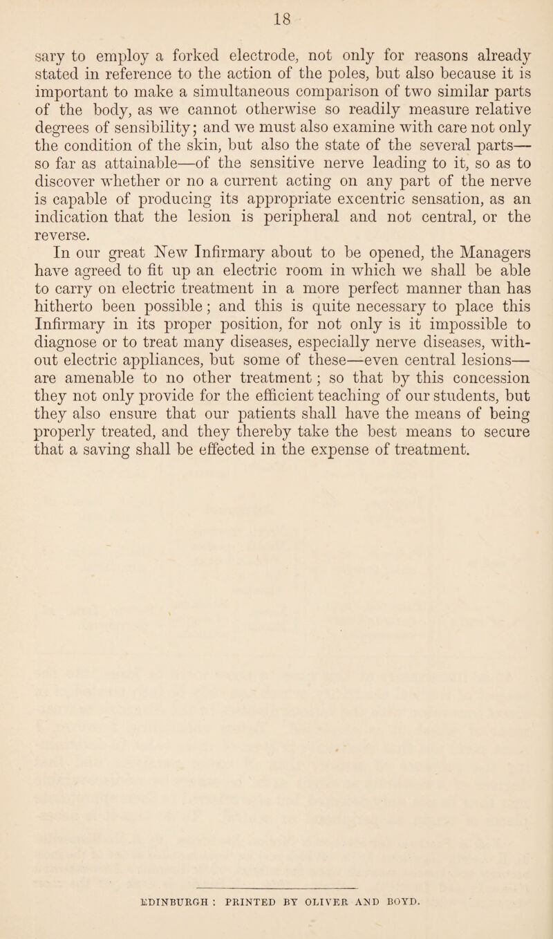 sary to employ a forked electrode, not only for reasons already stated in reference to the action of the poles, but also because it is important to make a simultaneous comparison of two similar parts of the body, as we cannot otherwise so readily measure relative degrees of sensibility; and we must also examine with care not only the condition of the skin, but also the state of the several parts— so far as attainable—of the sensitive nerve leading to it, so as to discover whether or no a current acting on any part of the nerve is capable of producing its appropriate ex centric sensation, as an indication that the lesion is peripheral and not central, or the reverse. In our great Hew Infirmary about to be opened, the Managers have agreed to fit up an electric room in which we shall be able to carry on electric treatment in a more perfect manner than has hitherto been possible; and this is quite necessary to place this Infirmary in its proper position, for not only is it impossible to diagnose or to treat many diseases, especially nerve diseases, with¬ out electric appliances, but some of these—even central lesions— are amenable to no other treatment; so that by this concession they not only provide for the efficient teaching of our students, but they also ensure that our patients shall have the means of being properly treated, and they thereby take the best means to secure that a saving shall be effected in the expense of treatment. EDINBURGH : PRINTED BY OLIVER AND BOYD.