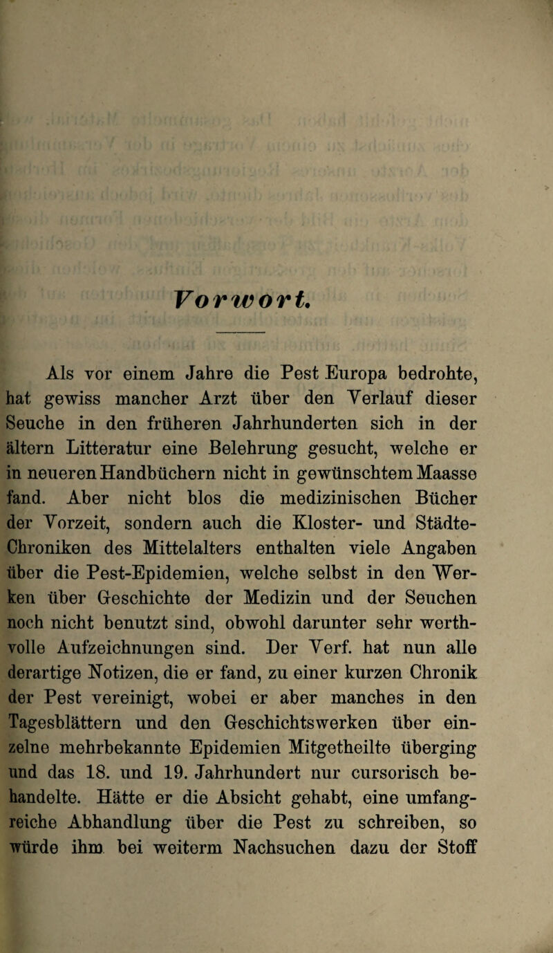 Vorwort. Als vor einem Jahre die Pest Europa bedrohte, hat gewiss mancher Arzt über den Verlauf dieser Seuche in den früheren Jahrhunderten sich in der altern Litteratur eine Belehrung gesucht, welche er in neueren Handbüchern nicht in gewünschtem Maasse fand. Aber nicht blos die medizinischen Bücher der Vorzeit, sondern auch die Kloster- und Städte- Chroniken des Mittelalters enthalten viele Angaben über die Pest-Epidemien, welche selbst in den Wer¬ ken über Geschichte der Medizin und der Seuchen noch nicht benutzt sind, obwohl darunter sehr werth¬ volle Aufzeichnungen sind. Her Verf. hat nun alle derartige Notizen, die er fand, zu einer kurzen Chronik der Pest vereinigt, wobei er aber manches in den Tagesblättern und den Geschiehtswerken über ein¬ zelne mehrbekannte Epidemien Mitgetheilte überging und das 18. und 19. Jahrhundert nur cursorisch be¬ handelte. Hätte er die Absicht gehabt, eine umfang¬ reiche Abhandlung über die Pest zu schreiben, so würde ihm bei weiterm Nachsuchen dazu der Stoff