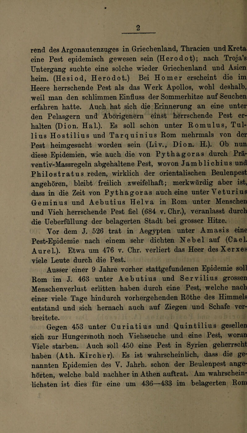 rend des Argonautenzuges in Griechenland, Thracien und Kreta eine Pest epidemisch gewesen sein (Herodot); nach Troja’s Untergang suchte eine solche wieder Griechenland und Asien heim. (Hesiod, Herodot.) Bei Homer erscheint die im Heere herrschende Pest als das Werk Apollos, wohl deshalb, weil man den schlimmen Einfluss der Sommerhitze auf Seuchen erfahren hatte. Auch hat sich die Erinnerung an eine unter den Pelasgern und Aborigenern einst herrschende Pest er¬ halten (Dion. Hai.). Es soll schon unter Romulus, Tul- lius Hostilius und Tarquinius Rom mehrmals von der Pest heimgesucht worden sein (Liv., Dion. H.). Ob nun diese Epidemien, wie auch die von Pythagoras durch Prä- ventiv-Massregeln abgehaltene Pest, wovon Jamblichius und Philostratus reden, wirklich der orientalischen Beulenpest angehören, bleibt freilich zweifelhaft; merkwürdig aber ist, dass in die Zeit von Pythagoras auch eine unter Veturius Geminus und Aebutius Helva in Rom unter Menschen und Vieh herrschende Pest fiel (684 v. Chr.), veranlasst durch die Ueberfüllung der belagerten Stadt bei grosser Hitze. Vor dem J. 526 trat in Aegypten unter Amasis eine Pest-Epidemie nach einem sehr dichten Nebel auf (Cael. Aurel.). Etwa um 476 v. Chr. verliert das Heer desXerxes viele Leute durch die Pest. Ausser einer 9 Jahre vorher stattgefundenen Epidemie soll Rom im J. 468 unter Aebutius und Servilius grossen Menschenverlust erlitten haben durch eine Pest, welche nach einer viele Tage hindurch vorhergehenden Röthe des Himmels entstand und sich hernach auch auf Ziegen und Schafe ver¬ breitete. Gegen 453 unter Curiatius und Quintilius gesellen sich zur Hungersnoth noch Viehseuche und eine Pest, woran Viele starben. Auch soll 450 eine Pest in Syrien geherrscht haben (Ath. Kircher). Es ist wahrscheinlich, dass die ge¬ nannten Epidemien des V. Jahrh. schon der Beulenpest ange¬ hörten, welche bald nachher in Athen auftrat. Am wahrschein¬ lichsten ist dies für eine um 436—433 im belagerten Rom