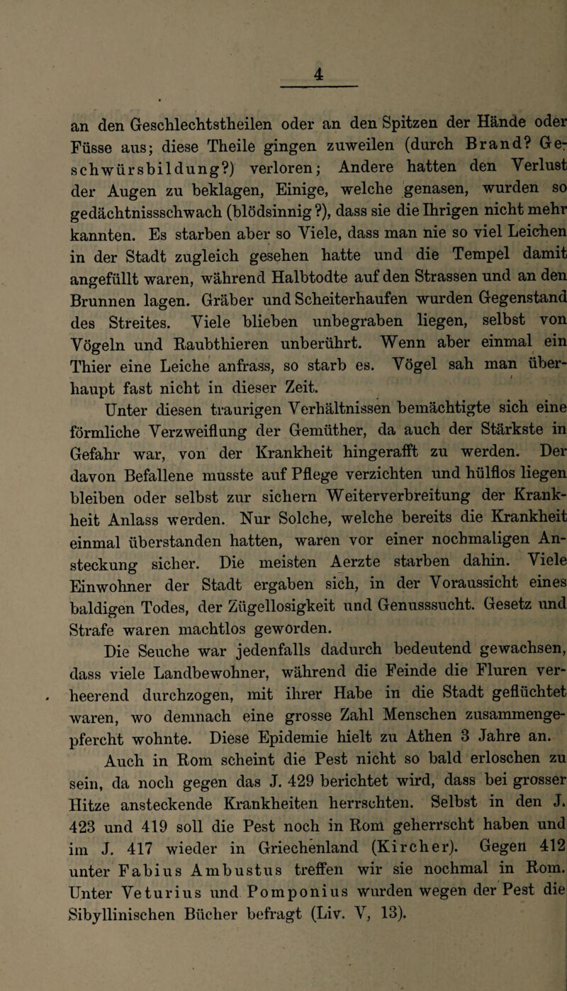 an den Geschlechtstheilen oder an den Spitzen der Hände oder Füsse aus; diese Theile gingen zuweilen (durch Brand? Ge¬ schwür sbildung?) verloren; Andere hatten den Verlust der Augen zu beklagen, Einige, welche genasen, wurden so gedächtnisschwach (blödsinnig ?), dass sie die Ihrigen nicht mehr kannten. Es starben aber so Viele, dass man nie so viel Leichen in der Stadt zugleich gesehen hatte und die Tempel damit angefüllt waren, während Halbtodte auf den Strassen und an den Brunnen lagen. Gräber und Scheiterhaufen wurden Gegenstand des Streites. Viele blieben unbegraben liegen, selbst von Vögeln und Raubthieren unberührt. Wenn aber einmal ein Thier eine Leiche anfrass, so starb es. Vögel sah man über- i haupt fast nicht in dieser Zeit. Unter diesen traurigen Verhältnissen bemächtigte sich eine förmliche Verzweiflung der Gemiither, da auch der Stärkste in Gefahr war, von der Krankheit hingerafft zu werden. Der davon Befallene musste auf Pflege verzichten und hülflos liegen bleiben oder selbst zur sichern Weiterverbreitung der Krank¬ heit Anlass werden. Nur Solche, welche bereits die Krankheit einmal überstanden hatten, waren vor einer nochmaligen An¬ steckung sicher. Die meisten Aerzte starben dahin. Viele Einwohner der Stadt ergaben sich, in der Voraussicht eines baldigen Todes, der Zügellosigkeit und Genusssucht. Gesetz und Strafe waren machtlos geworden. Die Seuche war jedenfalls dadurch bedeutend gewachsen, dass viele Landbewohner, während die Feinde die Fluren ver¬ heerend durchzogen, mit ihrer Habe in die Stadt geflüchtet waren, wo demnach eine grosse Zahl Menschen zusammenge¬ pfercht wohnte. Diese Epidemie hielt zu Athen 3 Jahre an. Auch in Rom scheint die Pest nicht so bald erloschen zu sein, da noch gegen das J. 429 berichtet wird, dass bei grosser Hitze ansteckende Krankheiten herrschten. Selbst in den J. 423 und 419 soll die Pest noch in Rom geherrscht haben und im J. 417 wieder in Griechenland (Kircher). Gegen 412 unter Fabius Ambustus treffen wir sie nochmal in Rom. Unter Veturius und Pomponius wurden wegen der Pest die Sibyllinischen Bücher befragt (Liv. V, 13).