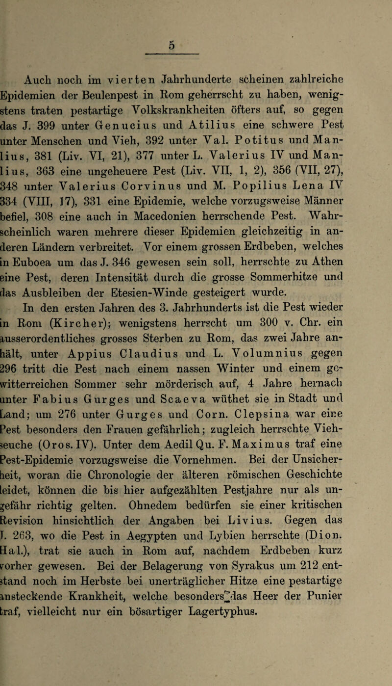 Auch noch im vierten Jahrhunderte scheinen zahlreiche Epidemien der Beulenpest in Rom geherrscht zu haben, wenig¬ stens traten pestartige Volkskrankheiten öfters auf, so gegen das J. 399 unter Genucius und Atilius eine schwere Pest unter Menschen und Vieh, 392 unter Val. Potitus und Man- lius, 381 (Liv. VI, 21), 377 unter L. Valerius IV undMan- lius, 363 eine ungeheuere Pest (Liv. VII, 1, 2), 356 (VII, 27), 348 unter Valerius Corvinus und M. Popilius Lena IV 334 (VIII, 17), 331 eine Epidemie, welche vorzugsweise Männer befiel, 308 eine auch in Macedonien herrschende Pest. Wahr¬ scheinlich waren mehrere dieser Epidemien gleichzeitig in an¬ deren Ländern verbreitet. Vor einem grossen Erdbeben, welches in Euboea um das J. 346 gewesen sein soll, herrschte zu Athen eine Pest, deren Intensität durch die grosse Sommerhitze und Jas Ausbleiben der Etesien-Winde gesteigert wurde. In den ersten Jahren des 3. Jahrhunderts ist die Pest wieder in Rom (Kircher); wenigstens herrscht um 300 v. Chr. ein ausserordentliches grosses Sterben zu Rom, das zwei Jahre an¬ hält, unter Appius Claudius und L. Volumnius gegen 296 tritt die Pest nach einem nassen Winter und einem ge¬ witterreichen Sommer sehr mörderisch auf, 4 Jahre hernach unter Fabius Gurges und Scaeva wüthet sie in Stadt und Land; um 276 unter Gurges und Com. Clepsina war eine Pest besonders den Frauen gefährlich; zugleich herrschte Vieh¬ seuche (0ros. IV). Unter dem Aedil Qu. F. Maximus traf eine Pest-Epidemie vorzugsweise die Vornehmen. Bei der Unsicher¬ heit, woran die Chronologie der älteren römischen Geschichte leidet, können die bis hier aufgezählten Pestjahre nur als un¬ gefähr richtig gelten. Ohnedem bedürfen sie einer kritischen Revision hinsichtlich der Angaben bei Livius. Gegen das J. 263, wo die Pest in Aegypten und Ly bien herrschte (Dion. Hak), trat sie auch in Rom auf, nachdem Erdbeben kurz vorher gewesen. Bei der Belagerung von Syrakus um 212 ent¬ stand noch im Herbste bei unerträglicher Hitze eine pestartige insteckende Krankheit, welche besonders^das Heer der Punier traf, vielleicht nur ein bösartiger Lagertyphus.