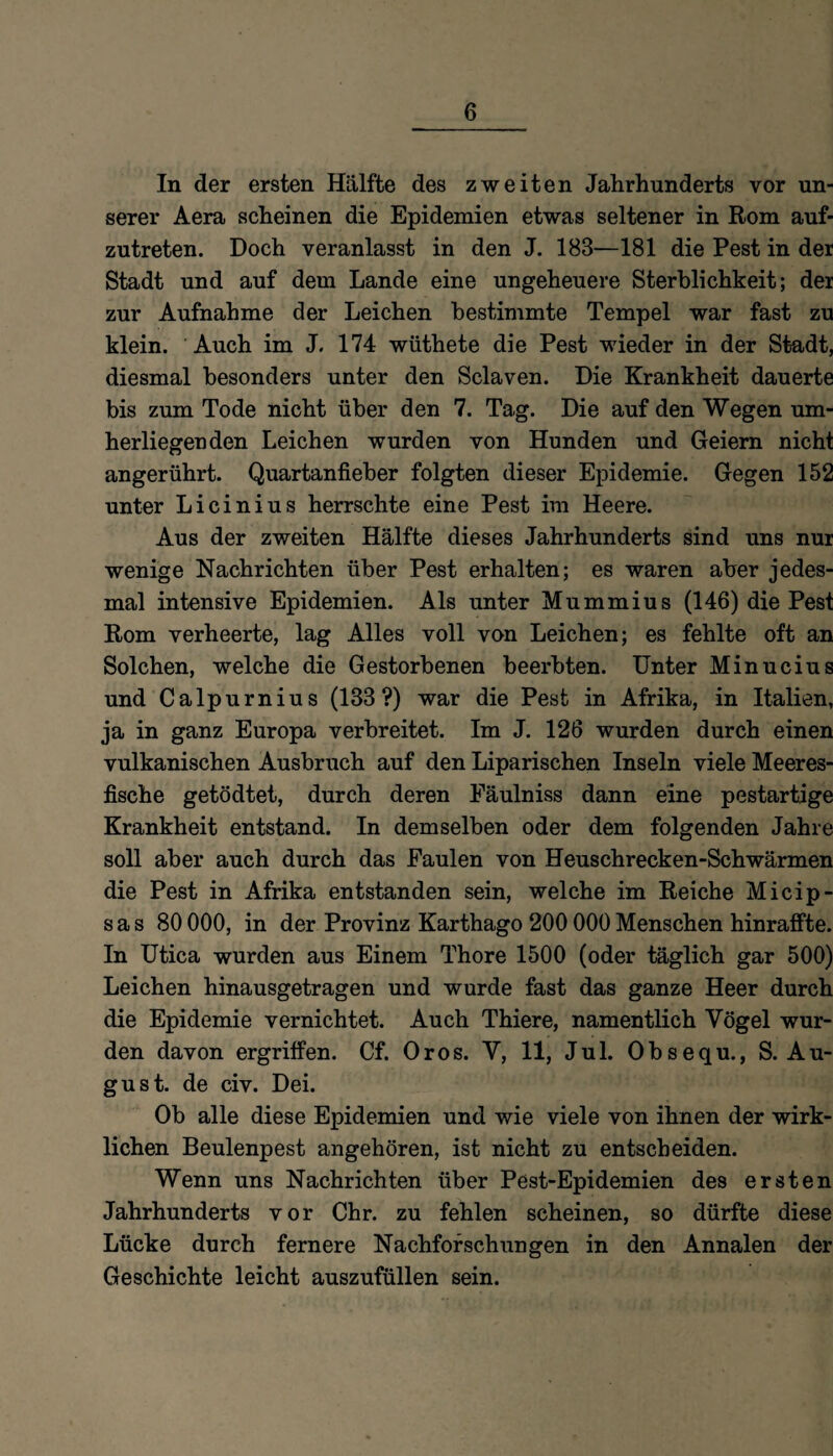 In der ersten Hälfte des zweiten Jahrhunderts vor un¬ serer Aera scheinen die Epidemien etwas seltener in Rom auf¬ zutreten. Doch veranlasst in den J. 183—181 die Pest in der Stadt und auf dem Lande eine ungeheuere Sterblichkeit; der zur Aufnahme der Leichen bestimmte Tempel war fast zu klein. Auch im J. 174 wüthete die Pest wieder in der Stadt, diesmal besonders unter den Sclaven. Die Krankheit dauerte bis zum Tode nicht über den 7. Tag. Die auf den Wegen um¬ herliegenden Leichen wurden von Hunden und Geiern nicht angerührt. Quartanfieber folgten dieser Epidemie. Gegen 152 unter Licinius herrschte eine Pest im Heere. Aus der zweiten Hälfte dieses Jahrhunderts sind uns nur wenige Nachrichten über Pest erhalten; es waren aber jedes¬ mal intensive Epidemien. Als unter Mummius (146) die Pest Rom verheerte, lag Alles voll von Leichen; es fehlte oft an Solchen, welche die Gestorbenen beerbten. Unter Minucius und Calpurnius (133?) war die Pest in Afrika, in Italien, ja in ganz Europa verbreitet. Im J. 126 wurden durch einen vulkanischen Ausbruch auf den Liparischen Inseln viele Meeres¬ fische getödtet, durch deren Fäulniss dann eine pestartige Krankheit entstand. In demselben oder dem folgenden Jahre soll aber auch durch das Faulen von Heuschrecken-Schwärmen die Pest in Afrika entstanden sein, welche im Reiche Micip- s a s 80 000, in der Provinz Karthago 200 000 Menschen hinraffte. In Utica wurden aus Einem Thore 1500 (oder täglich gar 500) Leichen hinausgetragen und wurde fast das ganze Heer durch die Epidemie vernichtet. Auch Thiere, namentlich Vögel wur¬ den davon ergriffen. Cf. Oros. V, 11, Jul. Obsequ., S. Au¬ gust. de civ. Dei. Ob alle diese Epidemien und wie viele von ihnen der wirk¬ lichen Beulenpest angehören, ist nicht zu entscheiden. Wenn uns Nachrichten über Pest-Epidemien des ersten Jahrhunderts vor Chr. zu fehlen scheinen, so dürfte diese Lücke durch fernere Nachforschungen in den Annalen der Geschichte leicht auszufüllen sein.