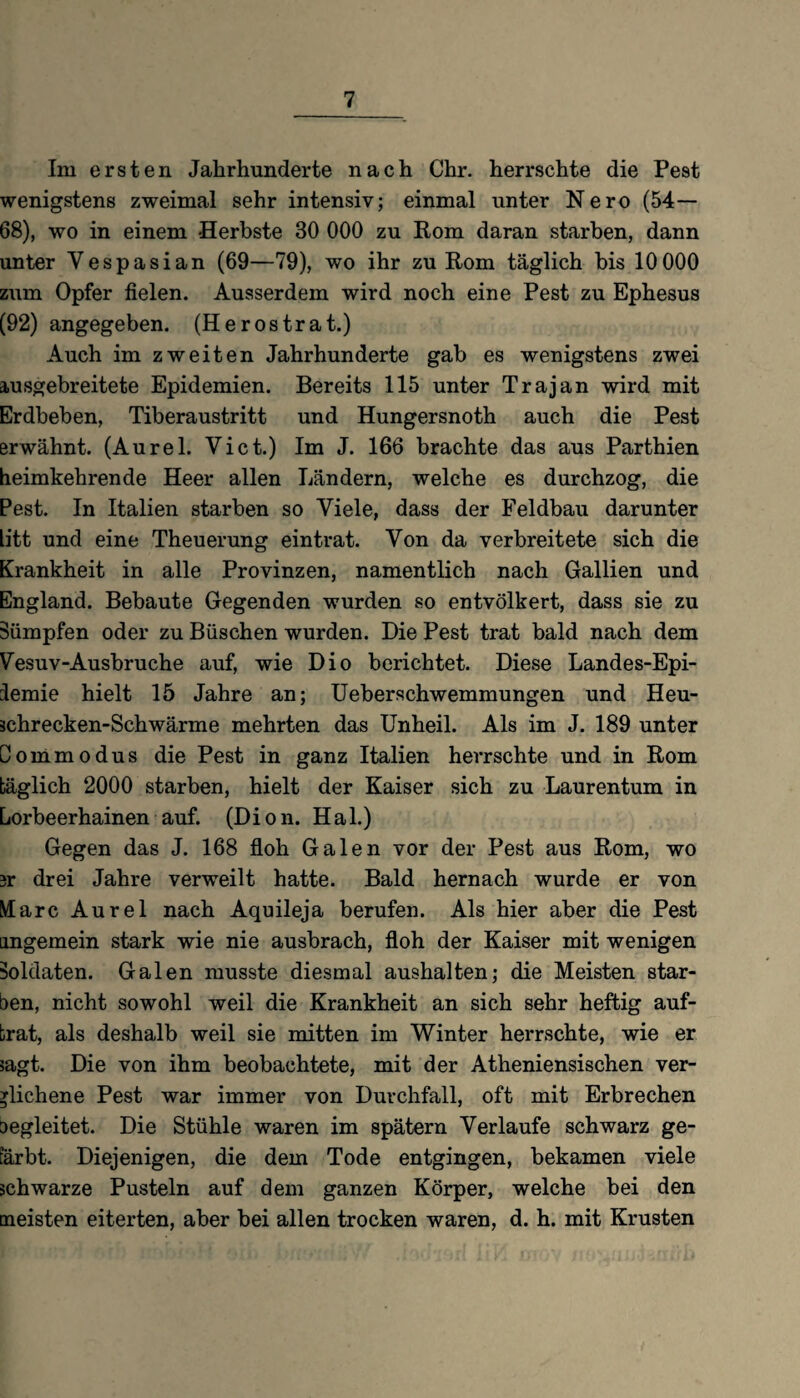 Im ersten Jahrhunderte nach Chr. herrschte die Pest wenigstens zweimal sehr intensiv; einmal unter Nero (54— 68), wo in einem Herbste 80 000 zu Rom daran starben, dann unter Yespasian (69—79), wo ihr zu Rom täglich bis 10 000 zum Opfer fielen. Ausserdem wird noch eine Pest zu Ephesus (92) angegeben. (He ros trat.) Auch im zweiten Jahrhunderte gab es wenigstens zwei iusgebreitete Epidemien. Bereits 115 unter Trajan wird mit Erdbeben, Tiberaustritt und Hungersnoth auch die Pest erwähnt. (Aurel. Vict.) Im J. 166 brachte das aus Parthien heimkehrende Heer allen Ländern, welche es durchzog, die Pest. In Italien starben so Viele, dass der Feldbau darunter litt und eine Theuerung eintrat. Von da verbreitete sich die Krankheit in alle Provinzen, namentlich nach Gallien und England. Bebaute Gegenden wurden so entvölkert, dass sie zu Sümpfen oder zu Büschen wurden. Die Pest trat bald nach dem Vesuv-Ausbruche auf, wie Dio berichtet. Diese Landes-Epi- iemie hielt 15 Jahre an; Ueberschwemmungen und Heu- schrecken-Schwärme mehrten das Unheil. Als im J. 189 unter Dommodus die Pest in ganz Italien herrschte und in Rom täglich 2000 starben, hielt der Kaiser sich zu Laurentum in Lorbeerhainen auf. (Dion. Hai.) Gegen das J. 168 floh Galen vor der Pest aus Rom, wo 3r drei Jahre verweilt hatte. Bald hernach wurde er von Marc Aurel nach Aquileja berufen. Als hier aber die Pest ungemein stark wie nie ausbrach, floh der Kaiser mit wenigen Soldaten. Galen musste diesmal aushalten; die Meisten star¬ ben, nicht sowohl weil die Krankheit an sich sehr heftig auf¬ brat, als deshalb weil sie mitten im Winter herrschte, wie er sagt. Die von ihm beobachtete, mit der Atheniensischen ver¬ glichene Pest war immer von Durchfall, oft mit Erbrechen aegleitet. Die Stühle waren im spätem Verlaufe schwarz ge¬ färbt. Diejenigen, die dem Tode entgingen, bekamen viele schwarze Pusteln auf dem ganzen Körper, welche bei den meisten eiterten, aber bei allen trocken waren, d. h. mit Krusten