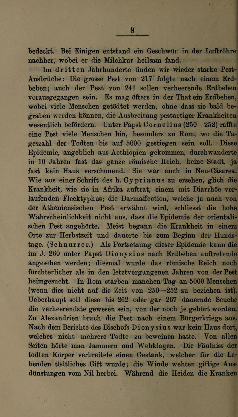 bedeckt. Bei Einigen entstand ein Geschwür in der Luftröhre nachher, wobei er die Milchkur heilsam fand. Im dritten Jahrhunderte finden wir wieder starke Pest- Ausbrüche: Die grosse Pest von 217 folgte nach einem Erd¬ beben; auch der Pest von 241 sollen verheerende Erdbeben vorausgegangen sein. Es mag öfters in der That ein Erdbeben, wobei viele Menschen getödtet werden, ohne dass sie bald be¬ graben werden können, die Ausbreitung pestartiger Krankheiten wesentlich befördern. Unter Papst Cornelius (250—252) raffte eine Pest viele Menschen hin, besonders zu Rom, wo die Ta¬ geszahl der Todten bis auf 5000 gestiegen sein soll. Diese Epidemie, angeblich aus Aethiopien gekommen, durchwanderte in 10 Jahren fast das ganze römische Reich, keine Stadt, ja fast kein Haus verschonend. Sie war auch in Neu-Cäsarea. Wie aus einer Schrift des h. Cjprianus zu ersehen, glich die Krankheit, wie sie in Afrika auftrat, einem mit Diarrhöe ver¬ laufenden Flecktyphus; die Darmaffection, welche ja auch von der Atheniensischen Pest erwähnt wird, schliesst die hohe Wahrscheinlichkeit nicht aus, dass die Epidemie der orientali¬ schen Pest angehörte. Meist begann die Krankheit in einem Orte zur Herbstzeit und dauerte bis zum Beginn der Hunds¬ tage. (Sch nur rer.) Als Fortsetzung dieser Epidemie kann die im J. 260 unter Papst Dionysius nach Erdbeben auftretende angesehen werden; diesmal wurde das römische Reich noch fürchterlicher als in den letztvergangenen Jahren von der Pest heimgesucht. In Rom starben manchen Tag an 5000 Menschen (wenn dies nicht auf die Zeit von 250—252 zu beziehen ist). Ueberhaupt soll diese bis 262 oder gar 267 dauernde Seuche die verheerendste gewesen sein, von der noch je gehört worden. Zu Alexandrien brach die Pest nach einem Bürgerkriege aus. Nach dem Berichte des Bischofs Dionysius war kein Haus dort, welches nicht mehrere Todte zu beweinen hatte. Von allen Seiten hörte man Jammern und Wehklagen. Die Fäulniss der todten Körper verbreitete einen Gestank, welcher für die Le¬ benden tödtliches Gift wurde; die Winde wehten giftige Aus¬ dünstungen vom Nil herbei. Während die Heiden die Kranken