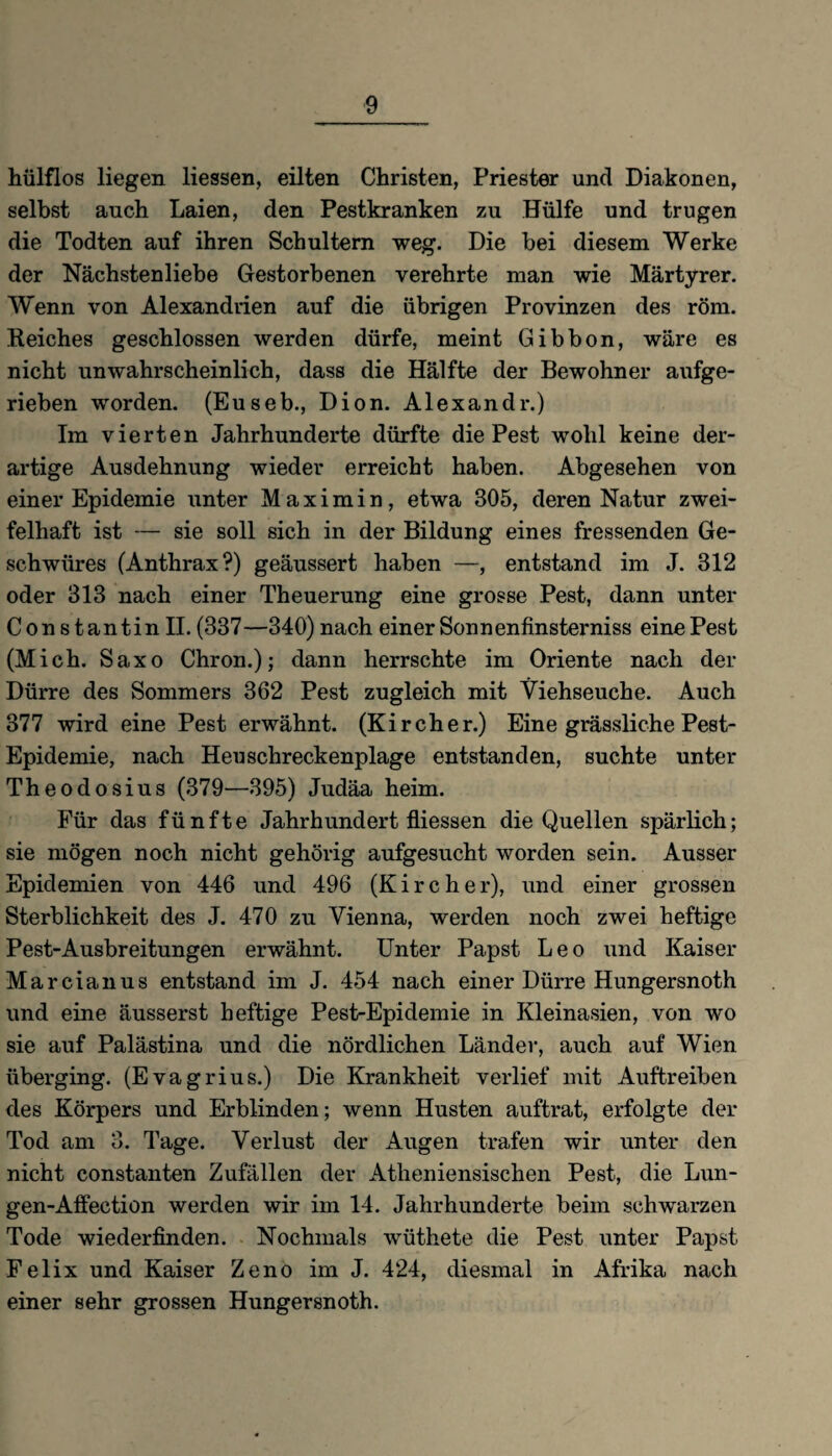 hülflos liegen Hessen, eilten Christen, Priester und Diakonen, selbst auch Laien, den Pestkranken zu Hülfe und trugen die Todten auf ihren Schultern weg. Die bei diesem Werke der Nächstenliebe Gestorbenen verehrte man wie Märtyrer. Wenn von Alexandrien auf die übrigen Provinzen des röm. Reiches geschlossen werden dürfe, meint Gibbon, wäre es nicht unwahrscheinlich, dass die Hälfte der Bewohner aufge¬ rieben worden. (Euseb., Dion. Alexandr.) Im vierten Jahrhunderte dürfte die Pest wohl keine der¬ artige Ausdehnung wieder erreicht haben. Abgesehen von einer Epidemie unter Maximin, etwa 305, deren Natur zwei¬ felhaft ist — sie soll sich in der Bildung eines fressenden Ge¬ schwüres (Anthrax?) geäussert haben —, entstand im .J. 312 oder 313 nach einer Theuerung eine grosse Pest, dann unter Con stantin II. (337—340) nach einer Sonnenfinsterniss eine Pest (Mich. Saxo Chron.); dann herrschte im Oriente nach der Dürre des Sommers 362 Pest zugleich mit Viehseuche. Auch 377 wird eine Pest erwähnt. (Kircher.) Eine grässliche Pest- Epidemie, nach Heuschreckenplage entstanden, suchte unter Theodosius (379—395) Judäa heim. Für das fünfte Jahrhundert fliessen die Quellen spärHch; sie mögen noch nicht gehörig aufgesucht worden sein. Ausser Epidemien von 446 und 496 (Kircher), und einer grossen Sterblichkeit des J. 470 zu Vienna, werden noch zwei heftige Pest-Ausbreitungen erwähnt. Unter Papst Leo und Kaiser Marcianus entstand im J. 454 nach einer Dürre Hungersnoth und eine äusserst heftige Pest-Epidemie in Kleinasien, von wo sie auf Palästina und die nördlichen Länder, auch auf Wien überging. (Evagrius.) Die Krankheit verlief mit Auftreiben des Körpers und Erblinden; wenn Husten auftrat, erfolgte der Tod am 3. Tage. Verlust der Augen trafen wir unter den nicht constanten Zufällen der Atheniensischen Pest, die Lun- gen-Affection werden wir im 14. Jahrhunderte beim schwarzen Tode wiederfinden. Nochmals wüthete die Pest unter Papst Felix und Kaiser Zeno im J. 424, diesmal in Afrika nach einer sehr grossen Hungersnoth.