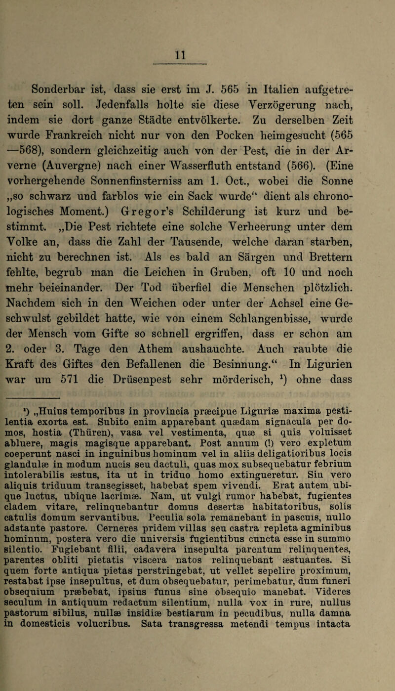 Sonderbar ist, dass sie erst im J. 565 in Italien aufgetre¬ ten sein soll. Jedenfalls holte sie diese Verzögerung nach, indem sie dort ganze Städte entvölkerte. Zu derselben Zeit wurde Frankreich nicht nur von den Pocken heimgesucht (565 —568), sondern gleichzeitig auch von der Pest, die in der Ar- verne (Auvergne) nach einer Wasserfluth entstand (566). (Eine vorhergehende Sonnenfinsterniss am 1. Oct., wobei die Sonne „so schwarz und farblos wie ein Sack wurde“ dient als chrono¬ logisches Moment.) Gregor’s Schilderung ist kurz und be¬ stimmt. „Die Pest richtete eine solche Verheerung unter dem Volke an, dass die Zahl der Tausende, welche daran starben, nicht zu berechnen ist. Als es bald an Särgen und Brettern fehlte, begrub man die Leichen in Gruben, oft 10 und noch mehr beieinander. Der Tod überfiel die Menschen plötzlich. Nachdem sich in den Weichen oder unter der Achsel eine Ge¬ schwulst gebildet hatte, wie von einem Schlangenbisse, wurde der Mensch vom Gifte so schnell ergriffen, dass er schon am 2. oder 3. Tage den Athem aushauchte. Auch raubte die Kraft des Giftes den Befallenen die Besinnung.“ In Ligurien war um 571 die Drüsenpest sehr mörderisch, *) ohne dass l) „Huius temporitms in provincia prsecipue Liguriae maxima pesti- lentia exorta est. Subito enim apparebant quaedam signacula per do- mos, bostia (Thüren), vasa vel vestimenta, quae si quis voluisset abluere, magis magisque apparebant. Post annum (!) vero expletum coeperunt nasci in inguinibus hominum vel in aliis deligatioribus locis glandulae in modum nucis seu dactuli, quas mox subsequebatur febrium intolerabilis aestus, ita nt in triduo homo extingueretur. Sin vero aliquis triduum transegisset, babebat spem vivendi. Erat autem ubi- que luctus, ubique lacrimae. Nam, ut vulgi rumor habebat, fugientes cladem vitare, relinquebantur domus desertae habitatoribus, solis catnlis domum servantibus. Peculia sola remanebant in pascuis, nullo adstante pastore. Cerneres pridem villas seu castra repleta agminibus hominum, postera vero die universis fugientibus cuncta esse in summo silentio. Fugiebant filii, cadavera insepulta parentum relinquentes, parentes obliti pietatis viscera natos relinquebant aestuantes. Si quem forte antiqua pietas perstringebat, ut vellet sepelire proximum, restabat ipse insepultus, et dum obsequebatur, perimebatur, dum funeri obsequium praebebat, ipsius funus sine obsequio manebat. Videres seculum in antiquum redactum silentium, nulla vox in rure, nullus pastorum sibilus, nullaB insidiae bestiarum in pecudibus, nulla damna in domesticis volucribus. Sata transgressa metendi tempus intacta