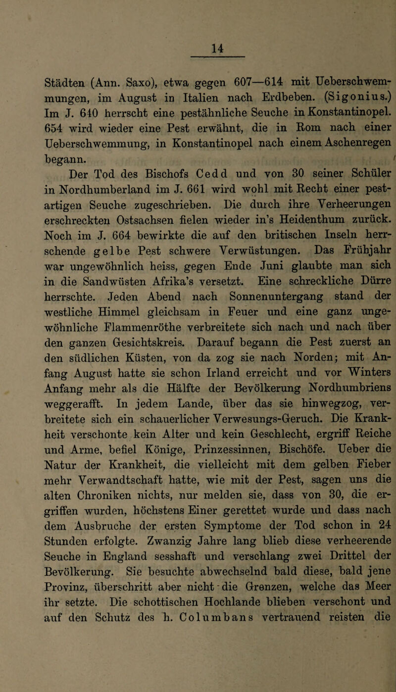 Städten (Ann. Saxo), etwa gegen 607—614 mit Ueberschwem- mungen, im August in Italien nach Erdbeben. (Sigonius.) Im J. 640 herrscht eine pestähnliche Seuche in Konstantinopel. 654 wird wieder eine Pest erwähnt, die in Rom nach einer Ueberschwemmung, in Konstantinopel nach einem Aschenregen begann. Der Tod des Bischofs Cedd und von 30 seiner Schüler in Nordhumberland im J. 661 wird wohl mit Recht einer pest¬ artigen Seuche zugeschrieben. Die durch ihre Verheerungen erschreckten Ostsachsen fielen wieder in’s Heidenthum zurück. Noch im J. 664 bewirkte die auf den britischen Inseln herr¬ schende gelbe Pest schwere Verwüstungen. Das Frühjahr war ungewöhnlich heiss, gegen Ende Juni glaubte man sich in die Sand wüsten Afrika’s versetzt. Eine schreckliche Dürre herrschte. Jeden Abend nach Sonnenuntergang stand der westliche Himmel gleichsam in Feuer und eine ganz unge¬ wöhnliche Flammenröthe verbreitete sich nach und nach über den ganzen Gesichtskreis. Darauf begann die Pest zuerst an den südlichen Küsten, von da zog sie nach Norden; mit An¬ fang August hatte sie schon Irland erreicht und vor Winters Anfang mehr als die Hälfte der Bevölkerung Nordhumbriens weggerafft. In jedem Lande, über das sie hinwegzog, ver¬ breitete sich ein schauerlicher Verwesungs-Geruch. Die Krank¬ heit verschonte kein Alter und kein Geschlecht, ergriff Reiche und Arme, befiel Könige, Prinzessinnen, Bischöfe. Ueber die Natur der Krankheit, die vielleicht mit dem gelben Fieber mehr Verwandtschaft hatte, wie mit der Pest, sagen uns die alten Chroniken nichts, nur melden sie, dass von 30, die er¬ griffen wurden, höchstens Einer gerettet wurde und dass nach dem Ausbruche der ersten Symptome der Tod schon in 24 Stunden erfolgte. Zwanzig Jahre lang blieb diese verheerende Seuche in England sesshaft und verschlang zwei Drittel der Bevölkerung. Sie besuchte abwechselnd bald diese, bald jene Provinz, überschritt aber nicht'die Grenzen, welche das Meer ihr setzte. Die schottischen Hochlande blieben verschont und auf den Schutz des h. Columbans vertrauend reisten die