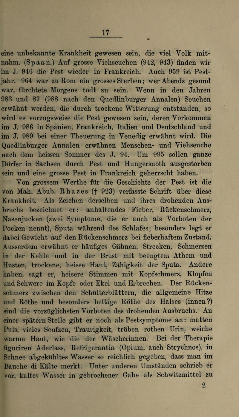 eine unbekannte Krankheit gewesen sein, die viel Volk mit¬ nahm. (Spaan.) Auf grosse Viehseuchen (942, 943) finden wir im J. 946 die Pest wieder in Frankreich. Auch 959 ist Pest¬ jahr. 964 war zu Rom ein grosses Sterben; wer Abends gesund war, fürchtete Morgens todt zu sein. Wenn in den Jahren 983 und 87 (988 nach den Quedlinburger Annalen) Seuchen erwähnt werden, die durch trockene Witterung entstanden, so wird es vorzugsweise die Pest gewesen sein, deren Vorkommen im J. 986 in Spanien, Frankreich, Italien und Deutschland und im J. 989 bei einer Theuerung in Venedig erwähnt wird. Die Quedlinburger Annalen erwähnen Menschen- und Viehseuche nach dem heissen Sommer des J. 94. Um 995 sollen ganze Dörfer in Sachsen durch Pest und Hungersnoth ausgestorben sein und eine grosse Pest in Frankreich geherrscht haben. Von grossem Werthe für die Geschichte der Pest ist die von Mah. Abub. Rhazes (f 923) verfasste Schrift über diese Krankheit. Als Zeichen derselben und ihres drohenden Aus¬ bruchs bezeichnet er: anhaltendes Fieber, Rückenschmerz, Nasenjucken (zwei Symptome, die er auch als Vorboten der Pocken nennt), Sputa während des Schlafes; besonders legt er dabei Gewicht auf den Rückenschmerz bei fieberhaftem Zustand. Ausserdem erwähnt er häufiges Gähnen, Strecken, Schmerzen in der Kehle und in der Brust mit beengtem Athem und Husten, trockene, heisse Haut, Zähigkeit der Sputa. Andere haben, sagt er, heisere Stimmen mit Kopfschmerz, Klopfen und Schwere im Kopfe oder Ekel und Erbrechen. Der Rücken¬ schmerz zwischen den Schulterblättern, die allgemeine Hitze und Röthe und besonders heftige Röthe des Halses (innen?) sind die vorzüglichsten Vorboten des drohenden Ausbruchs. An einer spätem Stelle gibt er noch als Pestsymptome an: matten Puls, vieles Seufzen, Traurigkeit, trüben rothen Urin, weiche warme Haut, wie die der Wäscherinnen, Bei der Therapie figuriren Aderlass, Refrigerantia (Opium, auch Strychnos), in Schnee abgekühltes Wasser so reichlich gegeben, dass man im Bauche di Kälte merkt. Unter anderen Umständen schrieb er vor, kaltes Wasser in gebrochener Gabe als Schwitzmittel zu 2