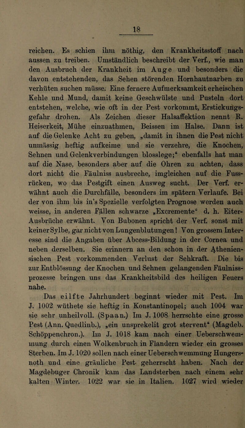 reichen. Es schien ihm nöthig, den Krankheitsstoff nach aussen zu treiben. Umständlich beschreibt der Yerf., wie man den Ausbruch der Krankheit im Auge und besonders die davon entstehenden, das Sehen störenden Hornhautnarben zu verhüten suchen müsse. Eine fernere Aufmerksamkeit erheischen Kehle und Mund, damit keine Geschwülste und Pusteln dort entstehen, welche, wie oft in der Pest vorkommt, Erstickurigs- gefahr drohen. Als Zeichen dieser Halsaffektion nennt R. Heiserkeit, Mühe einzuathmen, Beissen im Halse. Dann ist auf die Gelenke Acht zu geben, „damit in ihnen die Pest nicht unmässig heftig aufkeime und sie verzehre, die Knochen, Sehnen und Gelenkverbindungen blosslege;“ ebenfalls hat man auf die Nase, besonders aber auf die Ohren zu achten, dass dort nicht die Fäulniss ausbreche, imgleichen auf die Fuss- riicken, wo das Pestgift einen Ausweg sucht. Der Yerf. er¬ wähnt auch die Durchfälle, besonders im spätem Verlaufe. Bei der von ihm bis in’s Spezielle verfolgten Prognose werden auch weisse, in anderen Fällen schwarze „Excremente“ d. h. Eiter- Ausbrüche erwähnt. Yon Bubonen spricht der Verf. sonst mit keiner Sylbe, gar nicht von Lungenblutungen! Yon grossem Inter¬ esse sind die Angaben über Abcess-Bildung in der Cornea und neben derselben. Sie erinnern an den schon in der Athenien- sischen Pest vorkommenden Verlust der Sehkraft. Die bis zur Entblössung der Knochen und Sehnen gelangenden Fäulniss- prozesse bringen uns das Krankheitsbild des heiligen Feuers nahe. Das eilfte Jahrhundert beginnt wieder mit Pest. Im J. 1002 wüthete sie heftig in Konstantinopel; auch 1004 war sie sehr unheilvoll. (Spaan.) Im J. 1008 herrschte eine grosse Pest (Ann. Quedlinb.), „ein unsprekelit grot stervent“ (Magdeb. Schöppenchron.). Im J. 1018 kam nach einer Ueberschwem- mung durch einen Wolkenbruch in Flandern wieder ein grosses Sterben. Im J. 1020 sollen nach einer Ueberschwemmung Hungers- noth und eine gräuliche Pest- geherrscht haben. Nach der Magdebuger Chronik kam das Landsterben nach einem sehr kalten Winter. 1022 war sie in Italien. 1027 wird wieder