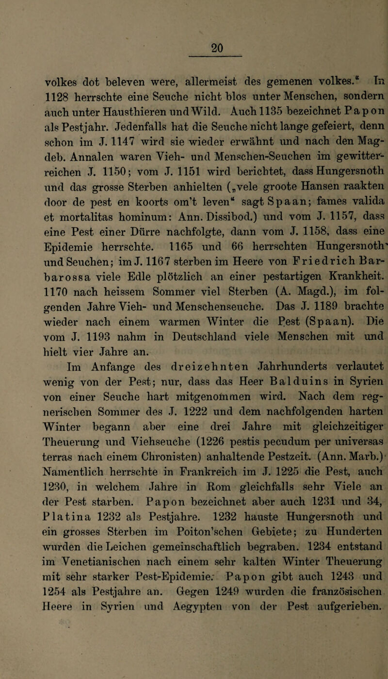 Volkes dot beleven were, allermeist des gemenen Volkes.“ In 1128 herrschte eine Seuche nicht blos unter Menschen, sondern auch unter Hausthieren und Wild. Auch 1185 bezeichnet P a p on als Pestjahr. Jedenfalls hat die Seuche nicht lange gefeiert, denn schon im J. 1147 wird sie wieder erwähnt und nach den Mag- deb. Annalen waren Vieh- und Menschen-Seuchen im gewitter¬ reichen J. 1150; vom J. 1151 wird berichtet, dass Hungersnoth und das grosse Sterben anhielten („vele groote Hansen raakten door de pest en koorts om’t leven“ sagt Spa an; fames valida et mortalitas hominum: Ann. Dissibod.) und vom J. 1157, dass eine Pest einer Dürre nachfolgte, dann vom J. 1158, dass eine Epidemie herrschte. 1165 und 66 herrschten Hungersnoth' und Seuchen; im J. 1167 sterben im Heere von Friedrich Bar¬ barossa viele Edle plötzlich an einer pestartigen Krankheit. 1170 nach heissem Sommer viel Sterben (A. Magd.), im fol¬ genden Jahre Vieh- und Menschenseuche. Das J. 1189 brachte wieder nach einem warmen Winter die Pest (Spaan). Die vom J. 1193 nahm in Deutschland viele Menschen mit und hielt vier Jahre an. Im Anfänge des dreizehnten Jahrhunderts verlautet wenig von der Pest; nur, dass das Heer Balduins in Syrien von einer Seuche hart mitgenolnmen wird. Nach dem reg¬ nerischen Sommer des J. 1222 und dem nachfolgenden harten Winter begann aber eine drei Jahre mit gleichzeitiger Theuerung und Viehseuche (1226 pestis pecudum per universas terras nach einem Chronisten) anhaltende Pestzeit. (Ann. Marb.) Namentlich herrschte in Frankreich im J. 1225 die Pest, auch 1230, in welchem Jahre in Rom gleichfalls sehr Viele an der Pest starben. Papon bezeichnet aber auch 1231 und 34, Platina 1232 als Pestjahre. 1232 hauste Hungersnoth und ein grosses Sterben im Poiton’schen Gebiete; zu Hunderten wurden die Leichen gemeinschaftlich begraben. 1234 entstand im Venetianischen nach einem sehr kalten Winter Theuerung mit sehr starker Pest-Epidemie: Papon gibt auch 1243 und 1254 als Pestjahre an. Gegen 1249 wurden die französischen Heere in Syrien und Aegypten von der Pest aufgerieben.