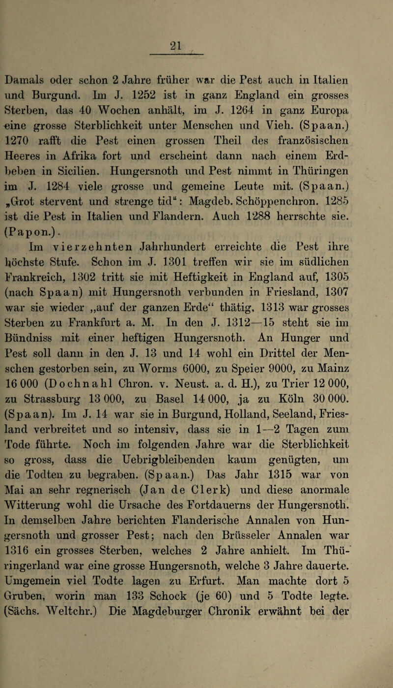 Damals oder schon 2 Jahre früher war die Pest auch in Italien und Burgund. Im J. 1252 ist in ganz England ein grosses Sterben, das 40 Wochen anhält, im J. 1264 in ganz Europa «ine grosse Sterblichkeit unter Menschen und Vieh. (Spaan.) 1270 rafft die Pest einen grossen Theil des französischen Heeres in Afrika fort und erscheint dann nach einem Erd¬ beben in Sicilien. Hungersnoth und Pest nimmt in Thüringen im J. 1284 viele grosse und gemeine Leute mit. (Spaan.) „Grot stervent und strenge tid“: Magdeb. Schöppenchron. 1285 ist die Pest in Italien und Flandern. Auch 1288 herrschte sie. (Papon.). Im vierzehnten Jahrhundert erreichte die Pest ihre höchste Stufe. Schon im J. 1801 treffen wir sie im südlichen Frankreich, 1802 tritt sie mit Heftigkeit in England auf, 1305 (nach Spaan) mit Hungersnoth verbunden in Friesland, 1307 war sie wieder „auf der ganzen Erde“ thätig, 1313 war grosses Sterben zu Frankfurt a. M. In den J. 1312—15 steht sie im Bündniss mit einer heftigen Hungersnoth. An Hunger und Pest soll dann in den J. 13 und 14 wohl ein Drittel der Men¬ schen gestorben sein, zu Worms 6000, zu Speier 9000, zu Mainz 16 000 (Dochnahl Chron. v. Neust, a. d. H.), zu Trier 12000, zu Strassburg 13 000, zu Basel 14 000, ja zu Köln 30 000. (Spaan). Im J. 14 war sie in Burgund, Holland, Seeland, Fries¬ land verbreitet und so intensiv, dass sie in 1—2 Tagen zum Tode führte. Noch im folgenden Jahre war die Sterblichkeit so gross, dass die Uebrigbleibenden kaum genügten, um die Todten zu begraben. (Spaan.) Das Jahr 1315 war von Mai an sehr regnerisch (Jan de Clerk) und diese anormale Witterung wohl die Ursache des Fortdauerns der Hungersnoth. In demselben Jahre berichten Flanderische Annalen von Hun¬ gersnoth und grosser Pest; nach den Brüsseler Annalen war 1316 ein grosses Sterben, welches 2 Jahre anhielt. Im Thü- ringerland war eine grosse Hungersnoth, welche 3 Jahre dauerte. Umgemein viel Todte lagen zu Erfurt. Man machte dort 5 Gruben, worin man 133 Schock (je 60) und 5 Todte legte. (Sachs. Weltchr.) Die Magdeburger Chronik erwähnt bei der