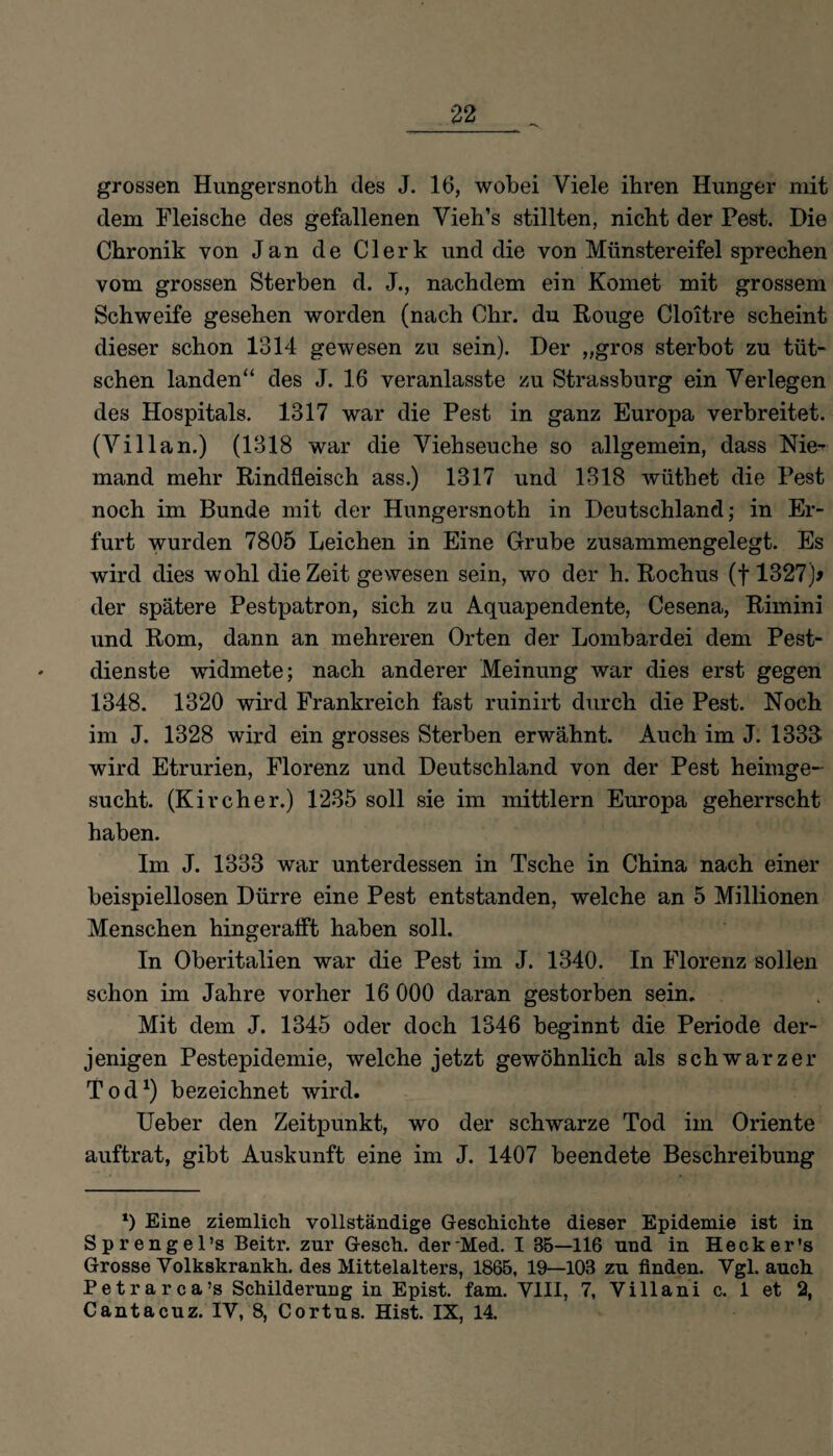 grossen Hungersnoth des J. 16, wobei Viele ihren Hunger mit dem Fleische des gefallenen Vieh’s stillten, nicht der Pest. Die Chronik von Jan de Clerk und die von Münstereifel sprechen vom grossen Sterben d. J., nachdem ein Komet mit grossem Schweife gesehen worden (nach Chr. du Rouge Cloitre scheint dieser schon 1314 gewesen zu sein). Der „gros sterbot zu tüt- schen landen“ des J. 1.6 veranlasste zu Strassburg ein Verlegen des Hospitals. 1317 war die Pest in ganz Europa verbreitet. (Villan.) (1318 war die Viehseuche so allgemein, dass Nie¬ mand mehr Rindfleisch ass.) 1317 und 1318 wüthet die Pest noch im Bunde mit der Hungersnoth in Deutschland; in Er¬ furt wurden 7805 Leichen in Eine Grube zusammengelegt. Es wird dies wohl die Zeit gewesen sein, wo der h. Rochus (f 1327)> der spätere Pestpatron, sich zu Aquapendente, Cesena, Rimini und Rom, dann an mehreren Orten der Lombardei dem Pest¬ dienste widmete; nach anderer Meinung war dies erst gegen 1348. 1320 wird Frankreich fast ruinirt durch die Pest. Noch im J. 1328 wird ein grosses Sterben erwähnt. Auch im J. 1333 wird Etrurien, Florenz und Deutschland von der Pest heimge¬ sucht. (Kircher.) 1235 soll sie im mittlern Europa geherrscht haben. Im J. 1333 war unterdessen in Tsche in China nach einer beispiellosen Dürre eine Pest entstanden, welche an 5 Millionen Menschen hingerafft haben soll. In Oberitalien war die Pest im J. 1340. In Florenz sollen schon im Jahre vorher 16 000 daran gestorben sein. Mit dem J. 1345 oder doch 1346 beginnt die Periode der¬ jenigen Pestepidemie, welche jetzt gewöhnlich als schwarzer Tod1) bezeichnet wird. Ueber den Zeitpunkt, wo der schwarze Tod im Oriente auftrat, gibt Auskunft eine im J. 1407 beendete Beschreibung x) Eine ziemlich vollständige Geschichte dieser Epidemie ist in Sprengel’s Beitr. zur Gesch. der'Med. I 3B—116 und in Heck er’s Grosse Volkskrankh. des Mittelalters, 1865, 19—103 zu finden. Vgl. auch Petrarca’s Schilderung in Epist. fam. VIII, 7, Villani c. 1 et 2, Cantacuz. IV, 8, Cortus. Hist. IX, 14.