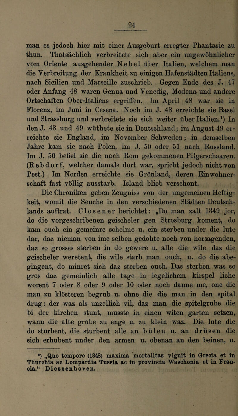 man es jedoch hier mit einer Ausgeburt erregter Phantasie zu thun. Thatsächlich verbreitete sich aber ein ungewöhnlicher vom Oriente ausgehender Nebel über Italien, welchem man die Verbreitung der Krankheit zu einigen Hafenstädten Italiens, nach Sicilien und Marseille zuschrieb. Gegen Ende des J. 47 oder Anfang 48 waren Genua und Venedig, Modena und andere Ortschaften Ober-Italiens ergriffen. Im April 48 war sie in Florenz, im Juni in Cesena. Noch im J. 48 erreichte sie Basel und Strassburg und verbreitete sie sich weiter über Italien.1) In den J. 48 und 49 wüthete sie in Deutschland; im August 49 er¬ reichte sie England, im November Schweden; in demselben Jahre kam sie nach Polen, im J. 50 oder 51 nach Russland. Im J. 50 befiel sie die nach Rom gekommenen Pilgerschaaren. (Rebdorf, welcher damals dort war, spricht jedoch nicht von Pest.) Im Norden erreichte sie Grönland, deren Einwohner¬ schaft fast völlig ausstarb. Island blieb verschont. Die Chroniken geben Zeugniss von der ungemeinen Heftig¬ keit, womit die Seuche in den verschiedenen Städten Deutsch¬ lands auftrat. Closener berichtet: „Do man zalt 1349 jor, do die vorgeschribenen geischeler gen Strosburg koment, do kam ouch ein gemeinre schelme u. ein sterben under die lute dar, daz nieman von ime selben gedohte noch von horsagenden, daz so grosses sterben in do gewere u. alle die wile daz die geischeler weretent, die wile starb man ouch, u. do die abe- gingent, do minret sich daz sterben ouch. Das sterben was so gro.s daz gemeinlich alle tage in iegelichem kirspel liehe worent 7 oder 8 oder 9 oder 10 oder noch danne me, one die man zu klösteren begrub u. ohne die die man in den spital drug: der waz als unzellich vil, daz man die spitelgrube die bi der kirchen stunt, musste in einen witen garten setzen, wann die alte grübe zu enge u. zu klein waz. Die lute die do sturbent, die stürbent alle an bülen u. an drüsen die sich erhubent under den armen u. obenan an den beinen, u. *) „Quo tempore (1348) maxima mortalitas viguit in Grecia et in Thurchia ac Lompardia Tnssia ac in provincia Waschonia et in Fran- cia.“ Dießsenhoven.