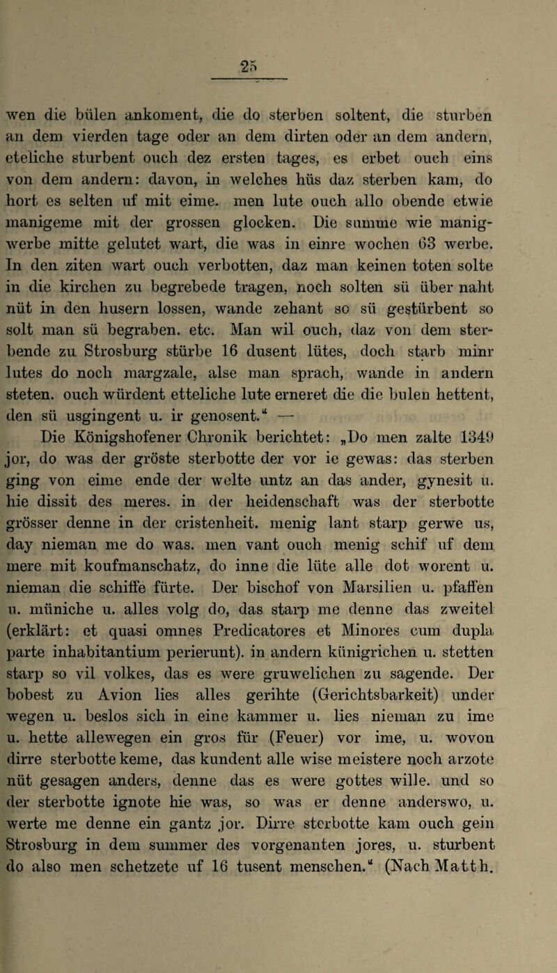 wen die bülen ankoment, die do sterben soltent, die stürben an dem vierden tage oder an dem dirten oder an dem andern, eteliche sturbent ouch dez ersten tages, es erbet oueh eins von dem andern: davon, in welches hüs daz sterben kam, do hört es selten uf mit eime. men lute ouch allo obende etwie manigeme mit der grossen glocken. Die summe wie manig- werbe mitte gelutet wart, die was in einre wochen 63 werbe. In den ziten wart ouch verbotten, daz man keinen toten solte in die kirchen zu begrebede tragen, noch solten sü über naht nüt in den husern lossen, wände zehant so sü gestürbent so solt man sü begraben, etc. Man wil ouch, daz von dem ster¬ bende zu Strosburg stürbe 16 dusent liites, doch starb minr lutes do noch margzale. alse man sprach, wände in andern steten, ouch wiirdent etteliche lute erneret die die bulen hettent, den sü usgingent u. ir genosent.“ — Die Königshofener Chronik berichtet: „Do men zalte 1349 jor, do was der gröste sterbotte der vor ie gewas: das sterben ging von eime ende der weite untz an das ander, gynesit u. hie dissit des meres. in der heidenschaft was der sterbotte grösser denne in der cristenheit. menig lant starp gerwe us, day nieman me do was. men vant ouch menig sehif uf dem mere mit koufmanschatz, do inne die liite alle dot worent u. nieman die schiffe fürte. Der bischof von Marsilien u. pfaffen u. müniche u. alles volg do, das starp me denne das zweitel (erklärt: et quasi omnes Preclicatores et Minores cum dupla parte inhabitantium perierunt). in andern kiinigrichen u. stetten starp so vil Volkes, das es were gruwelichen zu sagende. Der hobest zu Avion lies alles gerihte (Gerichtsbarkeit) uncler wegen u. beslos sich in eine kammer u. lies nieman zu ime u. hette allewegen ein gros für (Feuer) vor ime, u. wovon dirre sterbotte kerne, das kundent alle wise meistere noch arzote nüt gesagen anders, denne das es were gottes wille. und so der sterbotte ignote hie was, so was er denne anderswo, u. werte me denne ein gantz jor. Dirre sterbotte kam ouch gein Strosburg in dem summer des vorgenanten jores, u. sturbent do also men schetzete uf 16 tusent menschen.“ (Nach Matth.