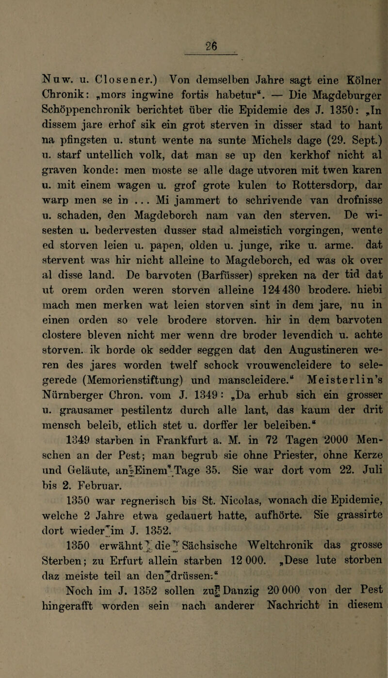 Nuw. u. Closener.) Von demselben Jahre sagt eine Kölner Chronik: „mors ingwine fortis habetur“. — Die Magdeburger Schöppenchronik berichtet über die Epidemie des J. 1350: „In dissem jare erhof sik ein grot sterven in disser stad to hant na pfingsten u. stunt wente na sunte Michels dage (29. Sept.) u. starf untellich volk, dat man se up den kerkhof nicht al graven konde: men moste se alle dage utvoren mit twen karen u. mit einem wagen u. grof grote kulen to Kottersdorp, dar warp men se in ... Mi jammert to schrivende van drofnisse u. schaden, den Magdeborch nam van den sterven. De wi- sesten u. bedervesten dusser stad almeistich vorgingen, wente ed storven leien u. papen, olden u. junge, rike u. arme, dat stervent was hir nicht alleine to Magdeborch, ed was ok over al disse land. De barvoten (Barfüsser) spreken na der tid dat ut orem orden weren storven alleine 124430 brodere. hiebi mach men merken wat leien storven sint in dem jare, nu in einen orden so vele brodere storven. hir in dem barvoten clostere bleven nicht mer wenn dre broder levendich u. achte storven. ik borde ok sedder seggen dat den Augustineren we¬ ren des jares worden twelf schock vrouwencleidere to sele- gerede (Memorienstiftung) und manscleidere.“ Meisterlin’s Nürnberger Chron. vom J. 1349: „Da erhub sich ein grosser u. grausamer pestilentz durch alle lant, das kaum der drit mensch beleib, etlich stet u. dorffer 1er beleihen.“ 1349 starben in Frankfurt a. M. in 72 Tagen 2000 Men¬ schen an der Pest; man begrub sie ohne Priester, ohne Kerze und Geläute, an|Einenr Tage 35. Sie war dort vom 22. Juli bis 2. Februar. 1350 war regnerisch bis St. Nicolas, wonach die Epidemie, welche 2 Jahre etwa gedauert hatte, auf hörte. Sie grassirte dort wieder'im J. 1352. 1350 erwähnt die ^ Sächsische Weltchronik das grosse Sterben; zu Erfurt allein starben 12 000. „Dese lute storben daz meiste teil an den'drüssen-.“ Noch im J. 1352 sollen zuf; Danzig 20 000 von der Pest hin gerafft worden sein nach anderer Nachricht in diesem