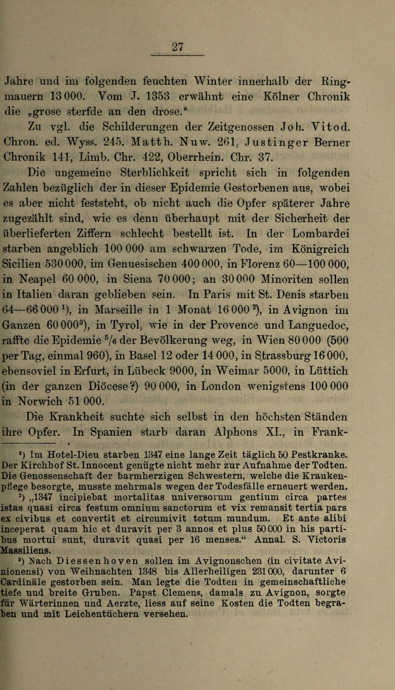 Jahre und im folgenden feuchten Winter innerhalb der Ring¬ mauern 13 000. Vom J. 1353 erwähnt eine Kölner Chronik die „grose sterfde an den drose.“ Zu vgl. die Schilderungen der Zeitgenossen Job. Yitod. Chron. ed. Wyss. 245. Matth. Nuw. 261, Justinger Berner Chronik 141, Limb. Chr. 422, Oberrhein. Chr. 37. Die ungemeine Sterblichkeit spricht sich in folgenden Zahlen bezüglich der in dieser Epidemie Gestorbenen aus, wobei es aber nicht feststeht, ob nicht auch die Opfer späterer Jahre zugezählt sind, wie es denn überhaupt mit der Sicherheit der überlieferten Ziffern schlecht bestellt ist. In der Lombardei starben angeblich 100 000 am schwarzen Tode, im Königreich Sicilien 530000, im Genuesischen 400000, in Florenz 60—100 000, in Neapel 60 000, in Siena 70 000; an 30 000 Minoriten sollen in Italien daran geblieben sein. In Paris mit St. Denis starben 64—66 000 x), in Marseille in 1 Monat 16 000 * 2), in Avignon im Ganzen 600003 *), in Tyrol, wie in der Provence und Languedoc, raffte die Epidemie 5/ö der Bevölkerung weg, in Wien 80 000 (500 per Tag, einmal 960), in Basel 12 oder 14 000, in S.trassburg 16 000, ebensoviel in Erfurt, in Lübeck 9000, in Weimar 5000, in Lüttich (in der ganzen Diöcese?) 90 000, in London wenigstens 100 000 in Nor wich 51 000. Die Krankheit suchte sich selbst in den höchsten Ständen ihre Opfer. In Spanien starb daran Alphons XI., in Frank- *) Im Hotel-Dieu starben 1847 eine lange Zeit täglich 50 Pestkranke. Der Kirchhof St. Innocent genügte nicht mehr zur Aufnahme der Todten. Die Genossenschaft der barmherzigen Schwestern, welche die Kranken¬ pflege besorgte, musste mehrmals wegen der Todesfälle erneuert werden. 2) „1347 incipiebat mortalitas universorum gentium circa partes istas quasi circa festum omnium sanctorum et vix remansit tertia pars ex civibus et convertit et circumivit totum mundum. Et ante alibi inceperat quam hic et duravit per 3 annos et plus 50000 in his parti- bus mortui sunt, duravit quasi per 16 menses.“ Annal. S. Victoris Massiliens. 3) Nach Diessenlioven sollen im Avignonschen (in civitate Avi- nionensi) von Weihnachten 1348 bis Allerheiligen 231000, darunter 6 Cardinäle gestorben sein. Man legte die Todten in gemeinschaftliche tiefe und breite Gruben. Papst Clemens, damals zu Avignon, sorgte für Wärterinnen und Aerzte, liess auf seine Kosten die Todten begra¬ ben und mit Leichentüchern versehen.