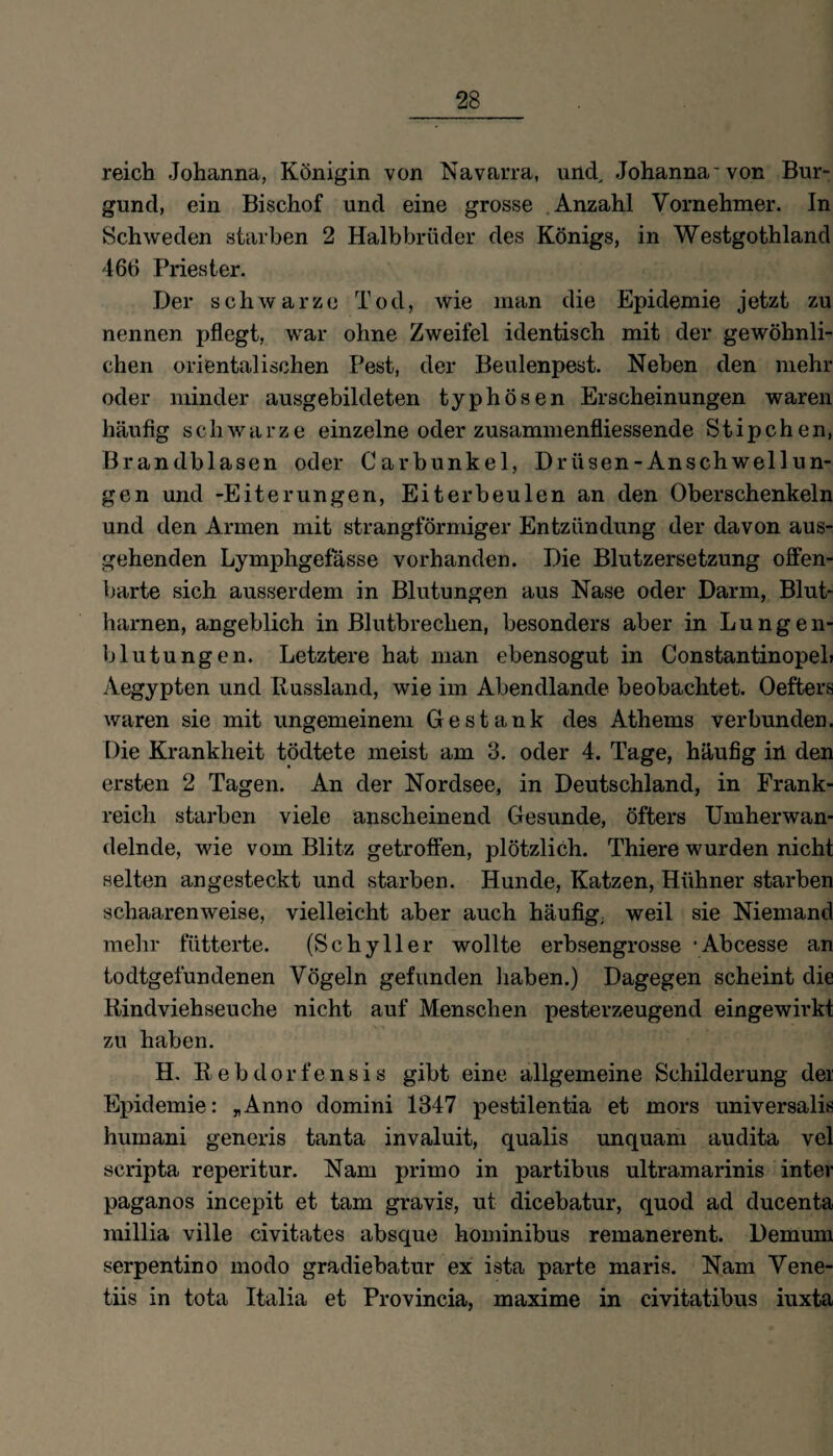 reich Johanna, Königin von Navarra, und, Johanna'von Bur¬ gund, ein Bischof und eine grosse Anzahl Vornehmer. In Schweden starben 2 Halbbrüder des Königs, in Westgothland 46H Priester. Der schwarze Tod, wie man die Epidemie jetzt zu nennen pflegt, war ohne Zweifel identisch mit der gewöhnli¬ chen orientalischen Pest, der Beulenpest. Neben den mehr oder minder ausgebildeten typhösen Erscheinungen waren häufig schwarze einzelne oder zusammenfliessende Stipchen, Brandblasen oder Carbunkel, Drüsen-Anschwellun¬ gen und -Eiterungen, Eiterbeulen an den Oberschenkeln und den Armen mit strangförmiger Entzündung der davon aus¬ gehenden Lymphgefässe vorhanden. Die Blutzersetzung offen¬ barte sich ausserdem in Blutungen aus Nase oder Darm, Blut¬ harnen, angeblich in Blutbrechen, besonders aber in Lungen¬ blutungen. Letztere hat man ebensogut in ConstantinopeL Aegypten und Russland, wie im Abendlande beobachtet. Oefters waren sie mit ungemeinem Gestank des Athems verbunden. Die Krankheit tödtete meist am 3. oder 4. Tage, häufig in den ersten 2 Tagen. An der Nordsee, in Deutschland, in Frank¬ reich starben viele anscheinend Gesunde, öfters Umherwan¬ delnde, wie vom Blitz getroffen, plötzlich. Thiere wurden nicht selten angesteckt und starben. Hunde, Katzen, Hühner starben schaarenweise, vielleicht aber auch häufig, weil sie Niemand mehr fütterte. (Schyller wollte erbsengrosse ‘Abcesse an todtgefundenen Vögeln gefunden haben.) Dagegen scheint die Rindviehseuche nicht auf Menschen pesterzeugend eingewirkt zu haben. H. Rebdorfensis gibt eine allgemeine Schilderung der Epidemie: „Anno domini 1347 pestilentia et mors universalis humani generis tanta invaluit, qualis unquam audita vel scripta reperitur. Nam primo in partibus ultramarinis inter paganos incepit et tarn gravis, ut dicebatur, quod ad ducenta millia ville civitates absque hominibus remanerent. Demum serpentino modo gradiebatur ex ista parte maris. Nam Vene- tiis in tota Italia et Provincia, maxime in civitatibus iuxta