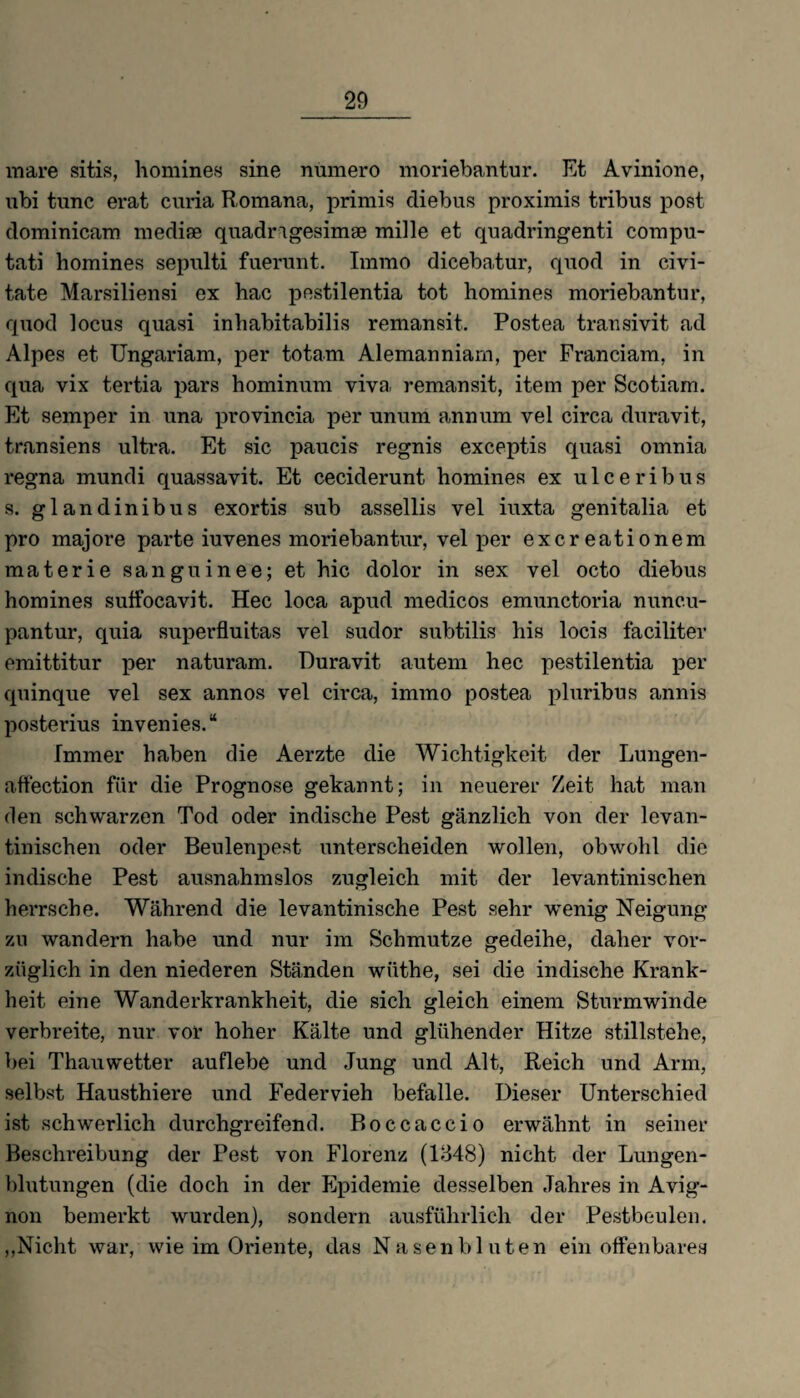 mare sitis, homines sine numero moriebantur. Et Avinione, ubi tune erat curia Romana, primis diebus proximis tribus post dominicam medise quadragesimae mille et quadringenti compu- tati homines sepulti fuerunt. Imrao dicebatur, quod in civi- tate Marsiliensi ex hac pestilentia tot homines moriebantur, quod locus quasi inhabitabilis remansit. Postea transivit ad Alpes et Ungariam, per totam Alemanniam, per Franciam, in qua vix tertia pars hominum viva remansit, item per Scotiam. Et semper in una provincia per unum annum vel circa duravit, t.ransiens ultra. Et sic paucis regnis exceptis quasi omnia regna mundi quassavit. Et ceciderunt homines ex ulceribus s. glandinibus exortis sub assellis vel iuxta genitalia et pro majore parte iuvenes moriebantur, vel per exereationem materie sanguinee; et hic dolor in sex vel octo diebus homines sutfocavit. Hec loca apud medicos emunctoria nunc.u- pantur, quia superfluitas vel sudor subtilis his locis faciliter emittitur per naturam. Duravit autem hec pestilentia per quinque vel sex annos vel circa, immo postea pluribus annis posterius invenies.“ Immer haben die Aerzte die Wichtigkeit der Lungen- affeetion für die Prognose gekannt; in neuerer Zeit hat man den schwarzen Tod oder indische Pest gänzlich von der levan- tinischen oder Beulenpest unterscheiden wollen, obwohl die indische Pest ausnahmslos zugleich mit der levantinischen herrsche. Während die levantinische Pest sehr wenig Neigung zu wandern habe und nur im Schmutze gedeihe, daher vor¬ züglich in den niederen Ständen wiithe, sei die indische Krank¬ heit eine Wanderkrankheit, die sich gleich einem Sturmwinde verbreite, nur vor hoher Kälte und glühender Hitze stillstehe, bei Thauwetter auflebe und Jung und Alt, Reich und Arm, selbst Hausthiere und Federvieh befalle. Dieser Unterschied ist schwerlich durchgreifend. Boccaccio erwähnt in seiner Beschreibung der Pest von Florenz (1348) nicht der Lungen¬ blutungen (die doch in der Epidemie desselben Jahres in Avig¬ non bemerkt wurden), sondern ausführlich der Pestbeulen. ,,Nicht war, wie im Oriente, das Nasenbluten ein offenbares