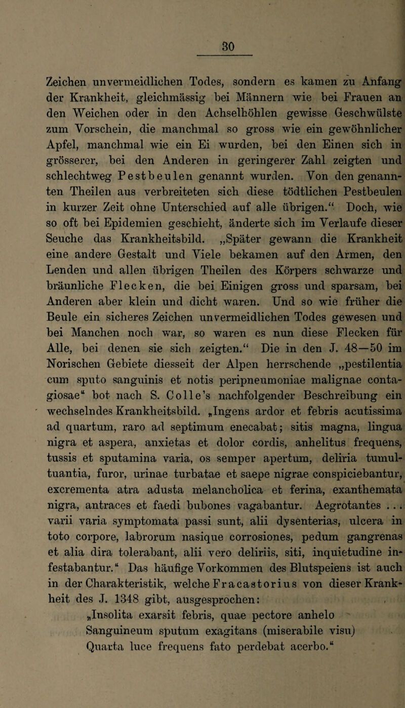 Zeichen unvermeidlichen Todes, sondern es kamen zu Anfang der Krankheit, gleichmässig bei Männern wie bei Frauen an den Weichen oder in den Achselhöhlen gewisse Geschwülste zum Vorschein, die manchmal so gross wie ein gewöhnlicher Apfel, manchmal wie ein Ei wurden, bei den Einen sich in grösserer, bei den Anderen in geringerer Zahl zeigten und schlechtweg Pestbeulen genannt wurden. Von den genann¬ ten Theilen aus verbreiteten sich diese tödtlichen Pestbeulen in kurzer Zeit ohne Unterschied auf alle übrigen.“ Doch, wie so oft bei Epidemien geschieht, änderte sich im Verlaufe dieser Seuche das Krankheitsbild. „Später gewann die Krankheit eine andere Gestalt und Viele bekamen auf den Armen, den Lenden und allen übrigen Theilen des Körpers schwarze und bräunliche Flecken, die bei Einigen gross und sparsam, bei Anderen aber klein und dicht waren. Und so wie früher die Beule ein sicheres Zeichen unvermeidlichen Todes gewesen und bei Manchen noch war, so waren es nun diese Flecken für Alle, bei denen sie sich zeigten.“ Die in den J. 48—50 im Norischen Gebiete diesseit der Alpen herrschende „pestilentia cum sputo sanguinis et notis peripneumoniae malignae conta- giosae“ bot nach S. Colle’s nachfolgender Beschreibung ein wechselndes Krankheitsbild. „Ingens ardor et febris acutissima ad quartum, raro ad septimum enecabat; sitis magna, lingua nigra et aspera, anxietas et dolor cordis, anhelitus frequens, tussis et sputamina varia, os semper apertum, deliria turnul- tuantia, furor, urinae turbatae et saepe nigrae conspiciebantur, excrementa atra adusta melancholica et ferina, exanthemata nigra, antraces et faedi bubones vagabantur. Aegrotantes ... varii varia symptomata passi sunt, alii dysenterias, ulcera in toto corpore, labrorum nasique corrosiones, pedum gangrenas et alia dira tolerabant, alii vero deliriis, siti, inquietudine in- festabantur. “ Das häufige Vorkommen des Blutspeiens ist auch in der Charakteristik, welche Fracastorius von dieser Krank¬ heit des J. 1348 gibt, ausgesprochen: „Insolita exarsit febris, quae pectore anhelo Sanguineum sputum exagitans (miserabile visu) Quarta luce frequens fato perdebat acerbo.“
