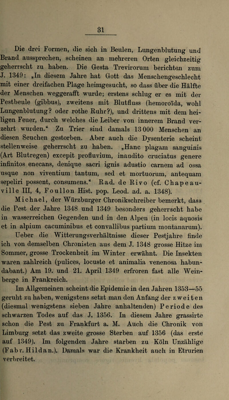 Bl Die drei Formen, die sich in Beulen, Lungenblutung und Brand aussprechen, scheinen an mehreren Orten gleichzeitig geherrscht zu haben. Die Gesta Trevirorum berichten zum J. 1349: „In diesem Jahre hat Gott das Menschengeschlecht mit einer dreifachen Plage heimgesucht, so dass über die Hälfte der Menschen weggerafft wurde; erstens schlug er es mit der Pestbeule (gibbus), zweitens mit Blutfluss (hemoroi'da, wohl Lungenblutung? oder rothe Ruhr?), und drittens mit dem hei¬ ligen Feuer, durch welches die Leiber von innerem Brand ver¬ zehrt wurden.“ Zu Trier sind damals 13 000 Menschen an diesen Seuchen gestorben. Aber auch die Dysenterie scheint stellenweise geherrscht zu haben. „Hane plagam sanguinis (Art Blutregen) excepit profluvium, inaudito cruciatus genere infinitos enecans, denique sacri ignis adustio carnein ad ossa usque non viventium tantum, sed et mortuorum, antequam sepeliri possent, consumens.“ Rad. de Rivo (cf. Chapeau- ville III, 4, Foullon Hist. pop. Leod. ad. a. 1348). Michael, der Würzburger Chronikschreiber bemerkt, das3 die Pest der Jahre 1348 und 1349 besonders geherrscht habe in wasserreichen Gegenden und in den Alpen (in locis aquosis et in alpium cacuminibus et convallibus partium montanarum). Ueber die Witterungs Verhältnisse dieser Pestjahre finde ich von demselben Chronisten aus dem J. 1348 grosse Hitze im Sommer, grosse Trockenheit im Winter erwähnt. Die Insekten waren zahlreich (pulices, locuste et animalia venenosa habun- dabant.) Am 19. und 21. April 1349 erfroren fast alle Wein¬ berge in Frankreich. Im Allgemeinen scheint die Epidemie in den Jahren 1353—55 geruht zu haben, wenigstens setzt man den Anfang der zweiten (diesmal wenigstens sieben Jahre anhaltenden) Periode des schwarzen Todes auf das J. 1356. In diesem Jahre grassirte schon die Pest zu Frankfurt a. M. Auch die Chronik von Limburg setzt das zweite grosse Sterben auf 1356 (das erste auf 1349). Im folgenden Jahre starben zu Köln Unzählige (Fabr. Hildan.). Damals war die Krankheit auch in Etrurien verbreitet.