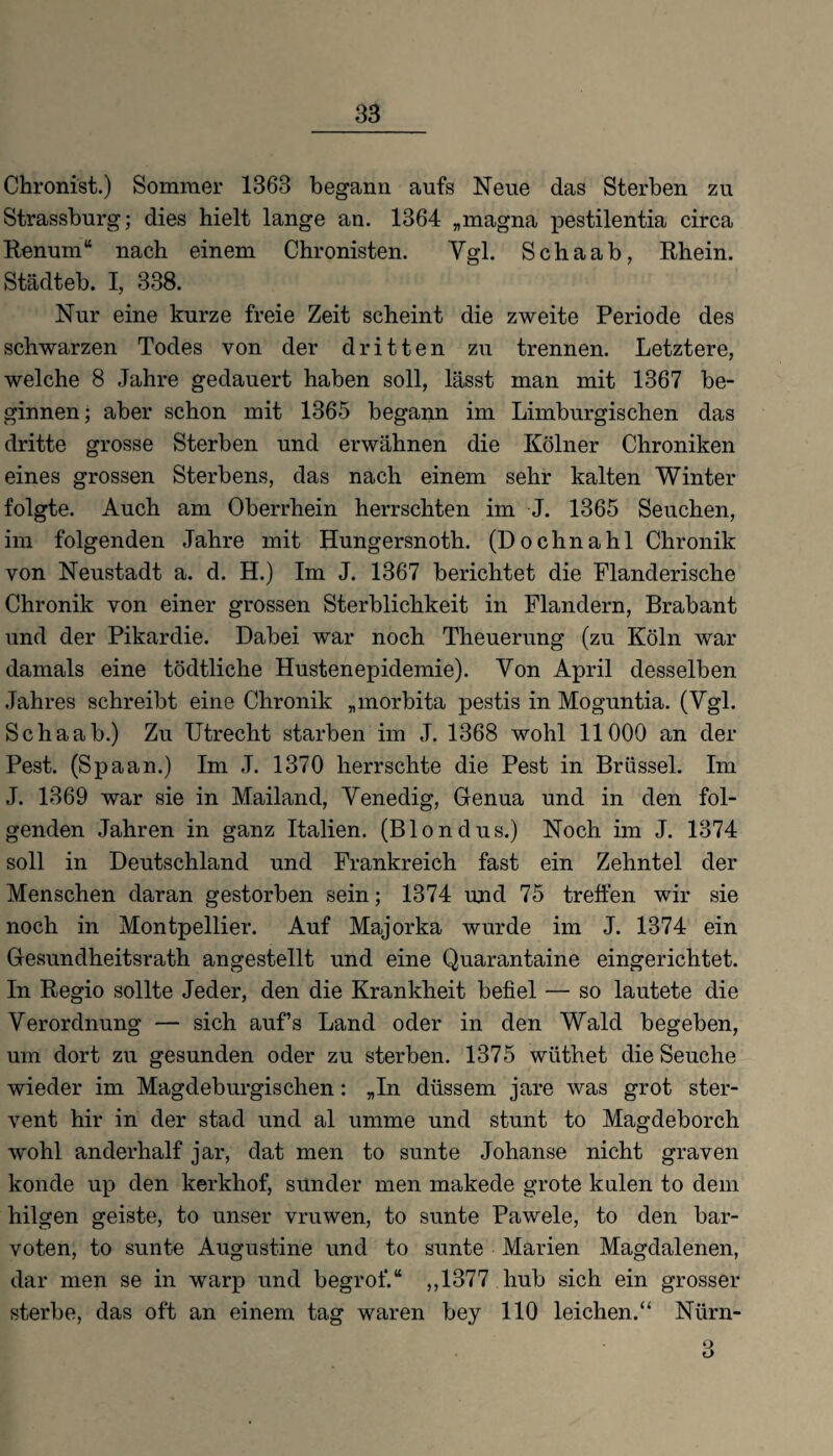 Chronist.) Sommer 1363 begann aufs Neue das Sterben zu Strassburg; dies hielt lange an. 1364 „magna pestilentia circa Renum“ nach einem Chronisten. Vgl. Schaab, Rhein. Städteb. I, 338. Nur eine kurze freie Zeit scheint die zweite Periode des schwarzen Todes von der dritten zu trennen. Letztere, welche 8 Jahre gedauert haben soll, lässt man mit 1367 be¬ ginnen; aber schon mit 1365 begann im Limburgischen das dritte grosse Sterben und erwähnen die Kölner Chroniken eines grossen Sterbens, das nach einem sehr kalten Winter folgte. Auch am Oberrhein herrschten im J. 1365 Seuchen, im folgenden Jahre mit Hungersnoth. (Dochnahl Chronik von Neustadt a. d. H.) Im J. 1367 berichtet die Flanderische Chronik von einer grossen Sterblichkeit in Flandern, Brabant und der Pikardie. Dabei war noch Theuerung (zu Köln war damals eine tödtliche Hustenepidemie). Von April desselben Jahres schreibt eine Chronik „morbita pestis in Moguntia. (Vgl. Schaab.) Zu Utrecht starben im J. 1368 wohl 11000 an der Pest. (Spaan.) Im J. 1370 herrschte die Pest in Brüssel. Im J. 1369 war sie in Mailand, Venedig, Genua und in den fol¬ genden Jahren in ganz Italien. (Blondus.) Noch im J. 1374 soll in Deutschland und Frankreich fast ein Zehntel der Menschen daran gestorben sein; 1374 und 75 treffen wir sie noch in Montpellier. Auf Majorka wurde im J. 1374 ein Gesundheitsrath angestellt und eine Quarantaine eingerichtet. In Regio sollte Jeder, den die Krankheit befiel — so lautete die Verordnung — sich aufs Land oder in den Wald begeben, um dort zu gesunden oder zu sterben. 1375 wüthet die Seuche wieder im Magdeburgischen: „In düssem jare was grot ster- vent hir in der stad und al umme und stunt to Magdeborch wohl anderhalf jar, dat men to sunte Johanse nicht graven konde up den kerkhof, sunder men makede grote kulen to dem hilgen geiste, to unser vruwen, to sunte Pawele, to den bar- voten, to sunte Augustine und to sunte Marien Magdalenen, dar men se in warp und begrof.“ ,,1377 hub sich ein grosser sterbe, das oft an einem tag waren bey 110 leichen.“ Nürn-