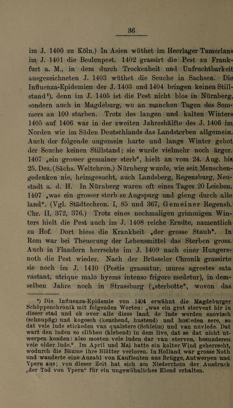 im J, 1400 zu Köln.) In Asien wüthet im Heerlager Tamerlans im J. 1401 die Beulenpest. 1402 grassirt die Pest zu Frank¬ furt a. M., in dem durch Trockenheit und Unfruchtbarkeit ausgezeichneten J. 1403 wüthet die Seuche in Sachsen. Die Influenza-Epidemien der J. 1403 und 1404 bringen keinen Still¬ stand1), denn im J. 1405 ist die Pest nicht blos in Nürnberg, sondern auch in Magdeburg, wo an manchen Tagen des Som¬ mers an 100 starben. Trotz des langen und kalten Winters 1405 auf 1406 war in der zweiten Jahreshälfte des J. 1406 im Norden wie im Süden Deutschlands das Landsterben allgemein. Auch der folgende ungemein harte und lange Winter gebot der Seuche keinen Stillstand; sie wurde vielmehr noch ärger. 1407 „ein grosser gemainer sterb“, hielt an vom 24. Aug. bis 25. Dez. (Sächs. Weltchron.) Nürnberg wurde, wie seit Menschen¬ gedenken nie, heimgesucht, auch Landsberg, Regensburg, Neu¬ stadt a. d. H. In Nürnberg waren oft eines Tages 20 Leichen. 1407 „was ein grosser sterb ze Augspurg und gieng durch alle land“. (Vgl. Städtechron. I, 85 und 367, Gremeiner Regensb. Chr. II, 372, 376.) Trotz eines nochmaligen grimmigen Win¬ ters hielt die Pest auch im J. 1408 reiche Erndte, namentlich zu Hof. Dort hiess die Krankheit „der grosse Staub“. In Rom war bei Theuerung der Lebensmittel das Sterben gross. Auch in Flandern herrschte im J. 1409 nach einer Hungers- notli die Pest wieder. Nach der Brüsseler Chronik grassirte sie noch im J. 1410 (Pestis grassatur, mures agrestes sata vastant, utrique malo hyems intenso frigore medetur), in dem¬ selben Jahre noch in Strassburg ('„sterbotte“, wovon das ‘) Die Influenza-Epidemie von 1404 erwähnt die Magdeburger Schöppenchronik mit folgenden Worten: „was ein grot stervent hir in disser stad und ok over alle disse land. de lüde worden snovisch (schnupflg) und kogesch (keuchend, hustend) und hoäteden sere, so dat vele lüde stickeden van qualstere (Schleim) und van unvlede. Dat wart den luden so clibben (klebend) in dem live, dat se dat nicht ut- werpen konden: also mosten vele luden dar van sterven, besunderen vele older lüde.“ Im April und Mai hatte ein kalter Wind geherrscht, wodurch die Bäume ihre Blätter verloren. In Holland war grosse Noth und wanderte eine Anzahl von Kaufleuten aus Brügge, Antwerpen und Ypern aus; von dieser Zeit hat sich am Niederrhein der Ausdruck „der Tod von Ypern“ für ein ungewöhnliches Elend erhalten.