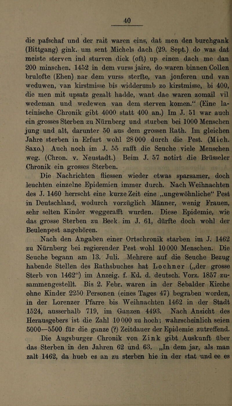 die pafschaf und der rait waren eins, dat men den burchgank (Bittgang) gink. um sent Michels dach (29. Sept.) do was dat meiste sterven ind sturven dick (oft) up einen dach me dan 200 minschen. 1452 in dem vurss jaire, do waren binnen Collen brulofte (Ehen) nar dem vurss sterfte, van jonferen und van weduwen, van kirstmisse bis widderumb zo kirstmisse, bi 400, die men mit upsatz gezalt hadde, want dae waren zomail vil wedeman und wedewen van dem sterven körnen.“ (Eine la¬ teinische Chronik gibt 4000 statt 400 an.) Im J. 51 war auch ein grosses Sterben zu Nürnberg und stürben bei 1000 Menschen jung und alt, darunter 50 aus dem grossen Rath. Im gleichen Jahre sterben in Erfurt wohl 28000 durch die Pest. (Mich. Saxo.) Auch noch im J. 55 rafft die Seuche viele Menschen weg. (Chron. v. Neustadt.) Beim J. 57 notirt die Brüsseler Chronik ein grosses Sterben. Die Nachrichten fliessen wieder etwas sparsamer, doch leuchten einzelne Epidemien immer durch. Nach Weihnachten des J. 1460 herrscht eine kurze Zeit eine ,,ungewöhnliche“ Pest in Deutschland, wodurch vorzüglich Männer, wenig Frauen, sehr selten Kinder weggerafft wurden. Diese Epidemie, wie das grosse Sterben zu Beek, im J. 61 * dürfte doch wohl der Beulenpest angehören. Nach den Angaben einer Ortschronik starben im J. 1462 zu Nürnberg bei regierender Pest wohl 10000 Menschen. Die Seuche begann am 13. Juli. Mehrere auf die Seuche Bezug habende Stellen des Rathsbuches hat Lochner („der grosse Sterb von 1462“) im Anzeig. f. Kd. d. deutsch. Vorz. 1857 zu¬ sammengestellt. Bis 2. Febr. waren in der Sebalder Kirche ohne Kinder 2250 Personen (eines Tages 47) begraben worden, in der Lorenzer Pfarre bis Weihnachten 1462 in der Stadt 1524, ausserhalb 719, im Ganzen 4493. Nach Ansicht des Herausgebers ist die Zahl 10000 zu hoch; wahrscheinlich seien 5000—5500 für die ganze (?) Zeitdauer der Epidemie zutreffend. Die Augsburger Chronik von Zink gibt Auskunft über das Sterben in den Jahren 62 und 63. „In dem jar, als man zalt 1462, da hueb es an zu sterben hie in der stat und ee es