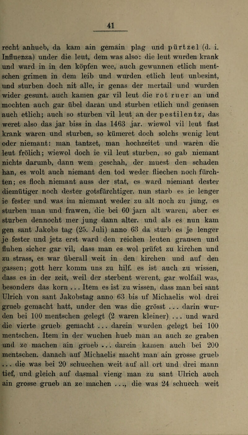 recht anhueb, da kam ain gemain plag und pürtzel (d. i. Influenza) under die leut, dem was also: die leut wurden krank und ward in in den köpfen wee, auch gewunnen etlich ment- sehen grimen in dem leib und wurden etlich leut unbesint, und stürben doch nit alle, ir genas der mertail und wurden wider gesunt. auch kamen gar vil leut die rot ruer an und mochten auch gar übel daran und stürben etlich und genasen auch etlich; auch so stürben vil leut an der pestilen tz, das weret also das jar biss in das 1463 jar. wiewol vil leut fast krank waren und stürben, so kümeret doch solchs wenig leut oder niemant: man tantzet, man hochzeitet und waren die leut frölich; wiewol doch ie vil leut stürben, so gab niemant nichts darumb, dann wem geschah, der muest den schaden han, es wolt auch niemant den tod weder fliechen noch fürch¬ ten; es Hoch niemant auss der stat, es ward niemant dester diemütiger noch dester gotsfürchtiger. nun starb es ie lenger ie fester und was im niemant weder zu alt noch zu jung, es stürben man und frawen, die bei 60 jarn alt waren, aber es stürben dennocht mer jung dann alter, und als es nun kam gen sant Jakobs tag (25. Juli) anno 63 da sturb es je lenger je fester und jetz erst ward den reichen leuten grausen und fluhen sicher gar vil, dass man es wol prüfet zu kirchen und zu strass, es war überall weit in den kirchen und auf den gassen; gott herr komm uns zu hilf, es ist auch zu wissen, dass es in der zeit, weil der sterbent werent, gar wolfail was, besonders das körn ... Item es ist zu wissen, dass man bei sant Ulrich von sant Jakobstag anno 63 bis uf Michaelis wol drei grueb gemacht hatt, under den was die grösst .. . darin wur¬ den bei 100 mentschen gelegt (2 waren kleiner) ... und ward die vierte grueb gemacht ... darein wurden gelegt bei 100 mentschen. Item in der wuchen hueb man an auch ze graben und ze machen ain grueb .. . darein kamen auch bei 200 mentschen. danach auf Michaelis macht man ain grosse grueb ... die was bei 20 schuechen weit auf all ort und drei mann tief, und gleich auf clasmal vieng man zu sant Ulrich auch ain grosse grueb an ze machen ..., die was 24 schuech weit