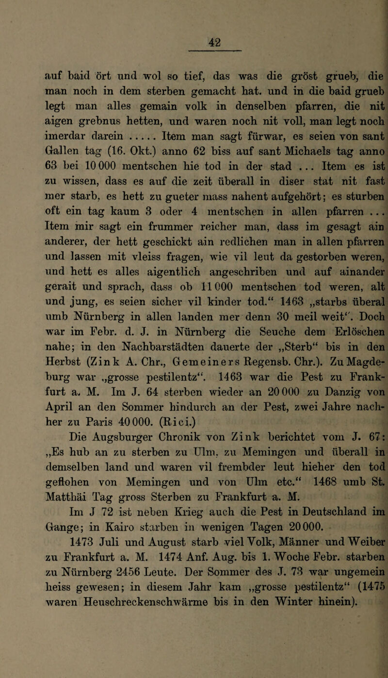 auf baid ört und wol so tief, das was die gröst grueb, die man noch in dem sterben gemacht hat. und in die baid grueb legt man alles gemain volk in denselben pfarren, die nit aigen grebnus hetten, und waren noch nit voll, man legt noch imerdar darein.Item man sagt fürwar, es seien von sant Gallen tag (16. Okt.) anno 62 biss auf sant Michaels tag anno 63 bei 10 000 mentschen hie tod in der stad ... Item es ist zu wissen, dass es auf die zeit überall in diser stat nit fast mer starb, es hett zu gueter mass nahent aufgehört; es stürben oft ein tag kaum 3 oder 4 mentschen in allen pfarren ... Item mir sagt ein frummer reicher man, dass im gesagt ain anderer, der hett geschickt ain redlichen man in allen pfarren und lassen mit vleiss fragen, wie vil leut da gestorben weren, und hett es alles aigentlich angeschriben und auf ainander gerait und sprach, dass ob 11000 mentschen tod weren, alt und jung, es seien sicher vil kinder tod.“ 1463 „starbs überal umb Nürnberg in allen landen mer denn 30 meil weit“. Doch war im Febr. d. J. in Nürnberg die Seuche dem Erlöschen nahe; in den Nachbarstädten dauerte der „Sterb“ bis in den Herbst (Zink A. Chr., Gemeiners Regensb. Chr.). ZuMagde- burg war ,,grosse pestilentz“. 1463 war die Pest zu Frank¬ furt a. M. Im J. 64 sterben wieder an 20 000 zu Danzig von April an den Sommer hindurch an der Pest, zwei Jahre nach¬ her zu Paris 40000. (Riei.) Die Augsburger Chronik von Zink berichtet vom J. 67: „Es hub an zu sterben zu Ulm, zu Memingen und überall in demselben land und waren vil frembder leut hieher den tod geflohen von Memingen und von Ulm etc.“ 1468 umb St. Matthäi Tag gross Sterben zu Frankfurt a. M. Im J 72 ist neben Krieg auch die Pest in Deutschland im Gange; in Kairo starben in wenigen Tagen 20000. 1473 Juli und August starb viel Volk, Männer und Weiber zu Frankfurt a. M. 1474 Anf. Aug. bis 1. Woche Febr. starben zu Nürnberg 2456 Leute. Der Sommer des J. 73 war ungemein heiss gewesen; in diesem Jahr kam „grosse pestilentz“ (1475 waren Heuschreckenschwärme bis in den Winter hinein).
